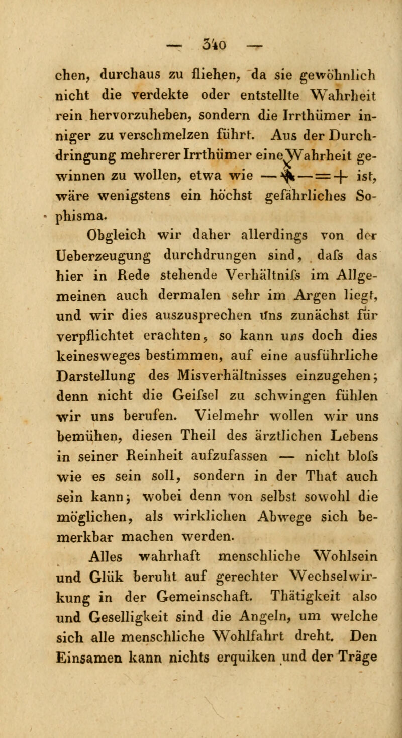 chen, durchaus zu fliehen, da sie gewöhnlich nicht die verdekte oder entstellte Wahrheit rein hervorzuheben, sondern die Irrthümer in- niger zu verschmelzen führt. Aus der Durch- dringung mehrerer Irrthümer eine Wahrheit ge- winnen zu wollen, etwa wie —^ — = + ist, wäre wenigstens ein höchst gefährliches So- phisma. Obgleich wir daher allerdings von der Ueberzeugung durchdrungen sind, dafs das hier in Rede stehende Verhaltnifs im Allge- meinen auch dermalen sehr im Argen liegt, und wir dies auszusprechen uns zunächst für verpflichtet erachten5 so kann uns doch dies keinesweges bestimmen, auf eine ausführliche Darstellung des Misverhaltnisses einzugehen; denn nicht die Geifsel zu schwingen fühlen wir uns berufen. Vielmehr wollen wir uns bemühen, diesen Theil des ärztlichen Lebens in seiner Reinheit aufzufassen — nicht blofs wie es sein soll, sondern in der That auch sein kann; wobei denn von selbst sowohl die möglichen, als wirklichen Abwege sich be- merkbar machen werden. Alles wahrhaft menschliche Wohlsein und Glük beruht auf gerechter Wechselwir- kung in der Gemeinschaft. Thätigkeit also und Geselligkeit sind die Angeln, um welche sich alle menschliche Wohlfahrt dreht. Den Einsamen kann nichts erquiken und der Träge