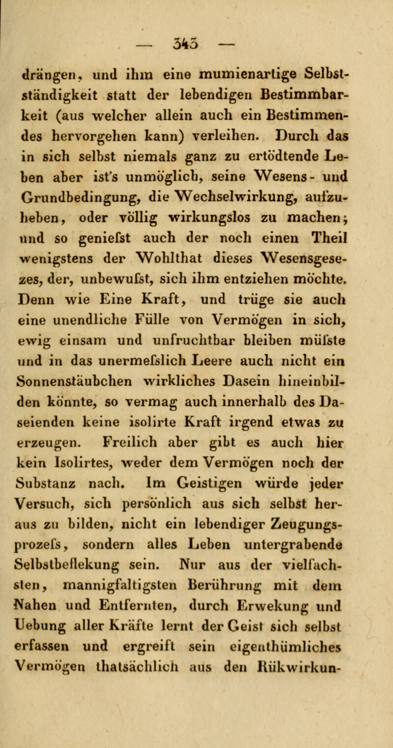 — 345 — drängen, und ihm eine mumienartige Selbst- ständigkeit statt der lebendigen Bestimmbar- keit (aus welcher allein auch ein Bestimmen- des hervorgehen kann) verleihen. Durch das in sich selbst niemals ganz zu ertödtende Le- ben aber ist's unmöglich, seine Wesens- und Grundbedingung, die Wechselwirkung, aufzu- heben, oder völlig wirkungslos zu machen j und so geniefst auch der noch einen Theil wenigstens der Wohlthat dieses Wesensgese- zes, der, unbewufst, sich ihm entziehen möchte. Denn wie Eine Kraft, und trüge sie auch eine unendliche Fülle von Vermögen in sich, ewig einsam und unfruchtbar bleiben müfste und in das unermeßlich Leere auch nicht ein Sonnenstäubchen wirkliches Dasein hineinbil- den könnte, so vermag auch innerhalb des Da- seienden keine isolirte Kraft irgend etwas zu erzeugen. Freilich aber gibt es auch hier kein Isolirtes, weder dem Vermögen noch der Substanz nach* Im Geistigen würde jeder Versuch, sich persönlich aus sich selbst her- aus zu bilden, nicht ein lebendiger Zeugungs- prozels, sondern alles Leben untergrabende Selbstbeflekung sein. Nur aus der vielfach- sten, mannigfaltigsten Berührung mit dem Nahen und Entfernten, durch Erwekung und Uebung aller Kräfte lernt der Geist sich selbst erfassen und ergreift sein eigenthümliches Vermögen thatsächlicii aus den Kükwirkun-