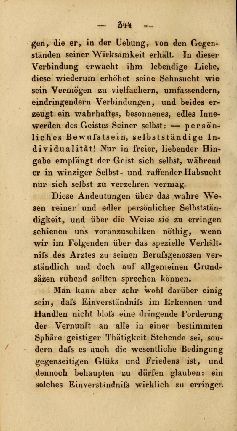 — VA ^ gen, die er, in der Uebung, von den Gegen- ständen seiner Wirksamkeit erhält. In dieser Verbindung erwacht ihm lebendige Liebe, diese wiederum erhöhet seine Sehnsucht wie sein Vermögen zu vielfachern, umfassendem, eindringendem Verbindungen, und beides er- zeugt ein wahrhaftes, besonnenes, edles Inne- werden des Geistes Seiner selbst: — persön- liches Bewufstsein, selbstständige In- dividualität! Nur in freier, liebender Hin- gabe empfängt der Geist sich selbst, während er in winziger Selbst- und raffender Habsucht nur sich selbst zu verzehren vermag. Diese Andeutungen über das wahre We- sen reiner und edler persönlicher Selbststän- digkeit, und über die Weise sie zu erringen schienen uns voranzuschiken nöthig, wenn wir im Folgenden über das spezielle Verhält- nifs des Arztes zu seinen Berufsgenossen ver- ständlich und doch auf allgemeinen Grund- sazen ruhend sollten sprechen können* Man kann aber sehr wohl darüber einig sein, dafs Einverständnifs im Erkennen und Handien nicht blofs eine dringende Forderung der Vernunft an alle in einer bestimmten Sphäre geistiger Thätigkeit Stehende sei, son- dern dafs es auch die wesentliche Bedingung gegenseitigen Glüks und Friedens ist, und dennoch behaupten zu dürfen glauben: ein solches Einverständnifs wirklich zu erringen