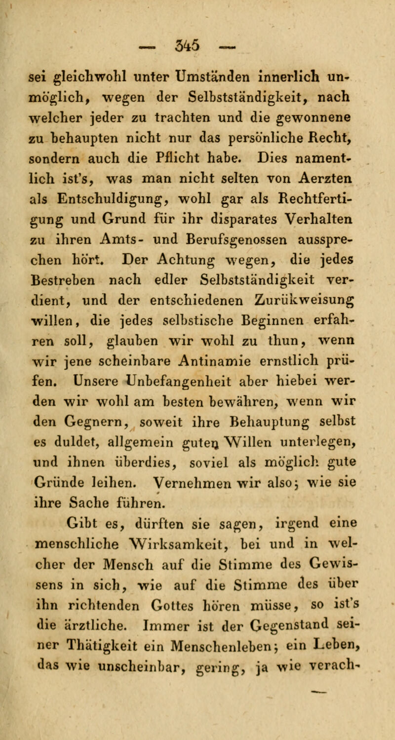 — 345 — sei gleichwohl unter Umständen innerlich un- möglich, wegen der Selbstständigkeit, nach welcher jeder zu trachten und die gewonnene zu behaupten nicht nur das persönliche Recht, sondern auch die Pflicht habe. Dies nament- lich ist's, was man nicht selten von Aerzten als Entschuldigung, wohl gar als Rechtferti- gung und Grund für ihr disparates Verhalten zu ihren Amts- und Berufsgenossen ausspre- chen hört. Der Achtung wegen, die jedes Bestreben nach edler Selbstständigkeit ver- dient, und der entschiedenen Zurükweisung willen, die jedes selbstische Beginnen erfah- ren soll, glauben wir wohl zu thun, wenn wir jene scheinbare Antinamie ernstlich prü- fen. Unsere Unbefangenheit aber hiebei wer- den wir wohl am besten bewähren, wenn wir den Gegnern, soweit ihre Behauptung selbst es duldet, allgemein guten. Willen unterlegen, und ihnen überdies, soviel als möglich gute Gründe leihen. Vernehmen wir alsoj wie sie ihre Sache führen. Gibt es, dürften sie sagen, irgend eine menschliche Wirksamkeit, bei und in wel- cher der Mensch auf die Stimme des Gewis- sens in sich, wie auf die Stimme des über ihn richtenden Gottes hören müsse, so ist's die ärztliche. Immer ist der Gegenstand sei- ner Thätigkeit ein Menschenleben; ein Leben, das wie unscheinbar, gering, ja wie verach-