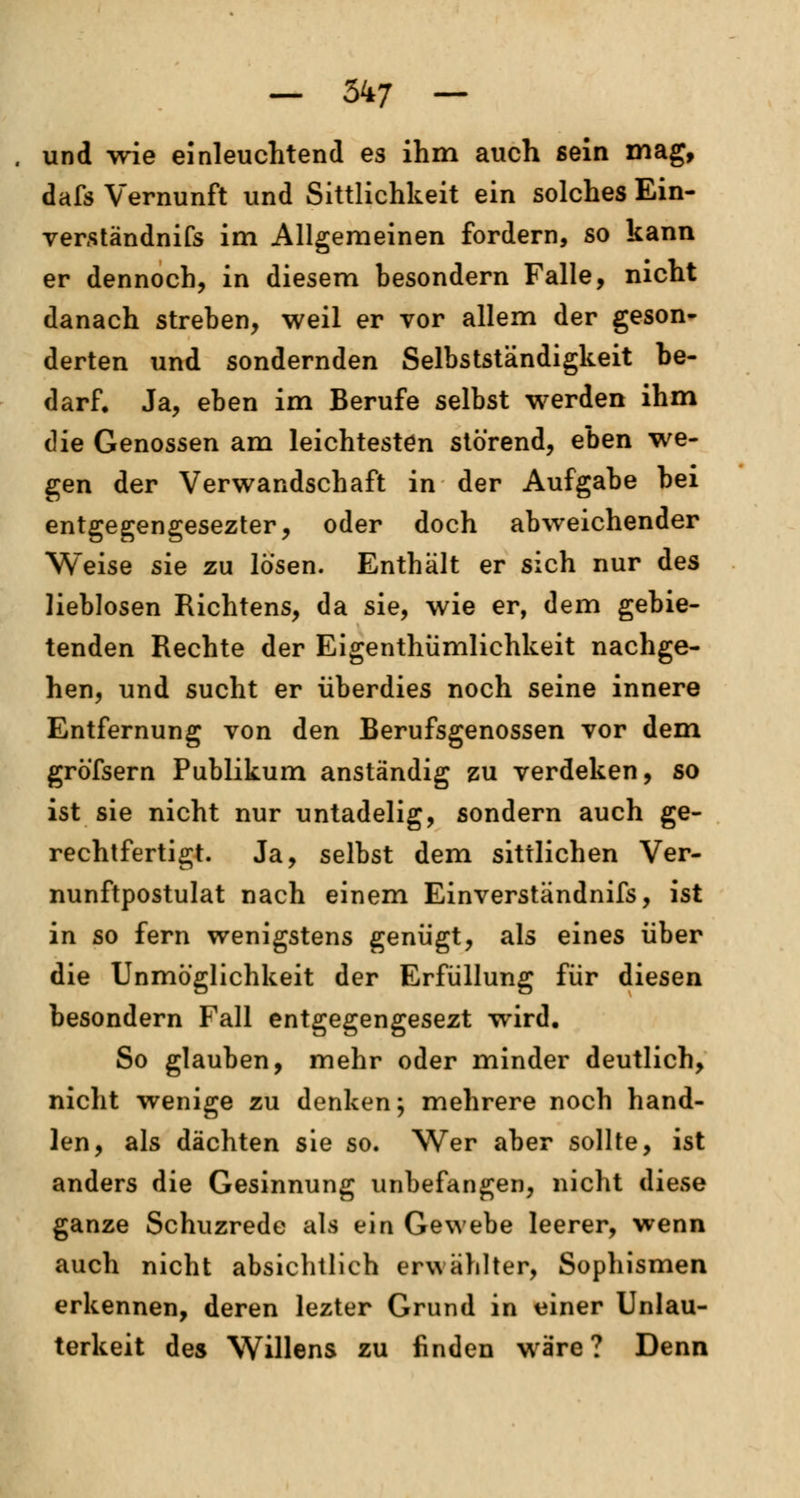 und wie einleuchtend es ihm auch sein mag, dafs Vernunft und Sittlichkeit ein solches Ein- verständnis im Allgemeinen fordern, so kann er dennoch, in diesem besondern Falle, nicht danach streben, weil er vor allem der geson- derten und sondernden Selbstständigkeit be- darf. Ja, eben im Berufe selbst werden ihm die Genossen am leichtesten störend, eben we- gen der Verwandschaft in der Aufgabe bei entgegengesezter, oder doch abweichender Weise sie zu lösen. Enthält er sich nur des lieblosen Richtens, da sie, wie er, dem gebie- tenden Rechte der Eigenthiimlichkeit nachge- hen, und sucht er überdies noch seine innere Entfernung von den Berufsgenossen vor dem gröfsern Publikum anständig zu verdeken, so ist sie nicht nur untadelig, sondern auch ge- rechtfertigt. Ja, selbst dem sittlichen Ver- nunftpostulat nach einem Einverständnifs, ist in so fern wenigstens genügt, als eines über die Unmöglichkeit der Erfüllung für diesen besondern Fall entgegengesezt wird. So glauben, mehr oder minder deutlich, nicht wenige zu denken; mehrere noch hand- ien, als dächten sie so. Wer aber sollte, ist anders die Gesinnung unbefangen, nicht diese ganze Schuzrede als ein Gewebe leerer, wenn auch nicht absichtlich erwählter, Sophismen erkennen, deren lezter Grund in einer Unlau- terkeit des Willens zu finden wäre ? Denn