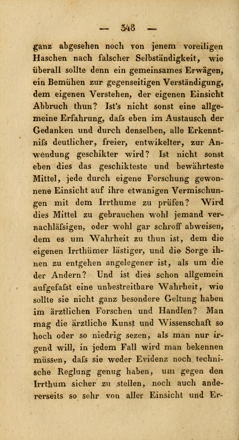 ganz abgesehen noch von jenem voreiligen Haschen nach falscher Selbständigkeit, wie überall sollte denn ein gemeinsames Erwägen, ein Bemühen zur gegenseitigen Verständigung, dem eigenen Verstehen, der eigenen Einsicht Abbruch thun? Jst's nicht sonst eine allge- meine Erfahrung, dafs eben im Austausch der Gedanken und durch denselben, alle Erkennt- nifs deutlicher, freier, entwikelter, zur An- wendung geschikter wird? Ist nicht sonst eben dies das geschikteste und bewährteste Mittel, jede durch eigene Forschung gewon- nene Einsicht auf ihre etwanigen Vermischun- gen mit dem Irrthume zu prüfen? Wird dies Mittel zu gebrauchen wohl jemand ver- nachläfsigen, oder wohl gar schroff abweisen, dem es um Wahrheit zu thun ist, dem die eigenen Irrthümer lästiger, und die Sorge ih- nen zu entgehen angelegener ist, als um die der Andern? Und ist dies schon allgemein aufgefafst eine unbestreitbare Wahrheit, wie sollte sie nicht ganz besondere Geltung haben im ärztlichen Forschen und Handien? Man mag die ärztliche Kunst und Wissenschaft so hoch oder so niedrig sezen, als man nur ir- gend will, in jedem Fall wird man bekennen müssen, dafs sie weder Evidenz noch techni- sche Reglung genug haben, um gegen den Irrthum sicher zu stellen, noch auch ande- rerseits so sehr von aller Einsicht und Er-