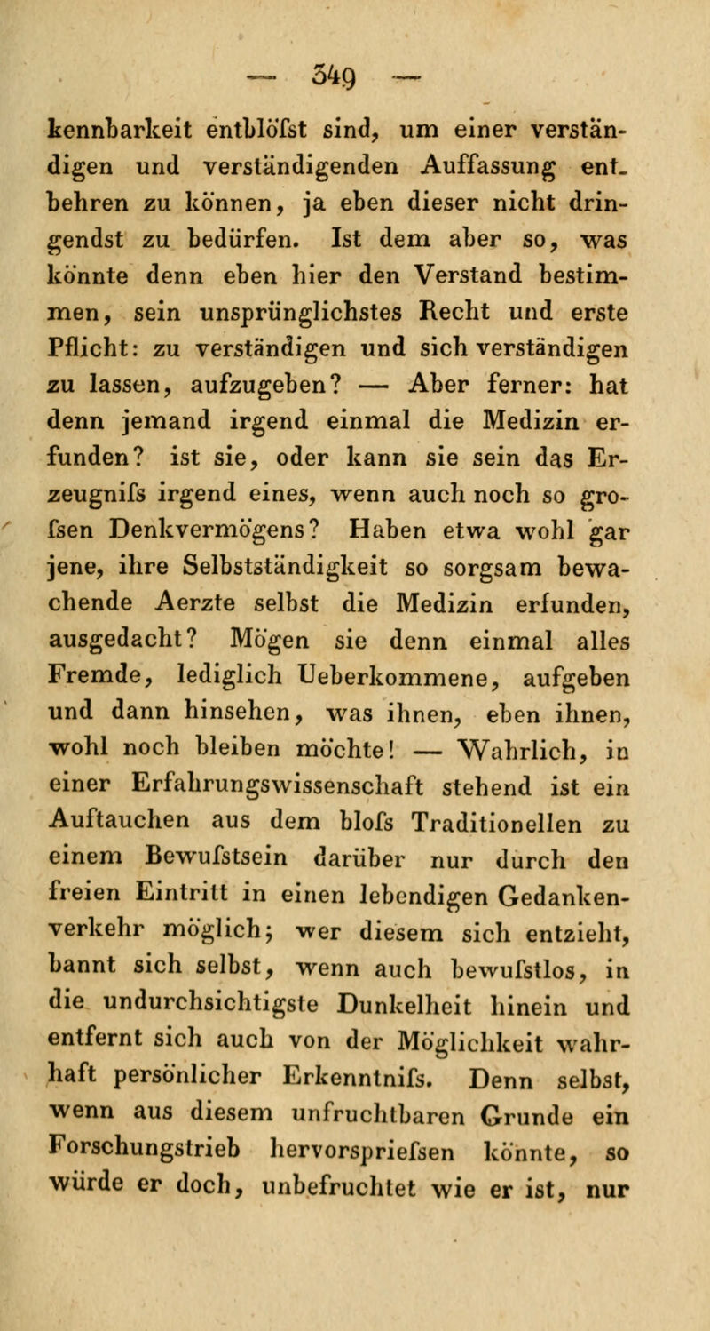 kennbarkeit entblöfst sind, um einer verstän- digen und verständigenden Auffassung ent- behren zu können, ja eben dieser nicht drin- gendst zu bedürfen. Ist dem aber so, was könnte denn eben hier den Verstand bestim- men, sein unspriinglichstes Recht und erste Pflicht: zu verständigen und sich verständigen zu lassen, aufzugeben? — Aber ferner: hat denn jemand irgend einmal die Medizin er- funden? ist sie, oder kann sie sein das Er- zeugnifs irgend eines, wenn auch noch so gro- ssen Denkvermögens? Haben etwa wohl gar jene, ihre Selbstständigkeit so sorgsam bewa- chende Aerzte selbst die Medizin erfunden, ausgedacht? Mögen sie denn einmal alles Fremde, lediglich Ueberkommene, aufgeben und dann hinsehen, was ihnen, eben ihnen, wohl noch bleiben möchte! — Wahrlich, in einer Erfahrungswissenschaft stehend ist ein Auftauchen aus dem blofs Traditionellen zu einem Bewufstsein darüber nur durch den freien Eintritt in einen lebendigen Gedanken- verkehr möglich; wer diesem sich entzieht, bannt sich selbst, wenn auch bewufstlos, in die undurchsichtigste Dunkelheit hinein und entfernt sich auch von der Möglichkeit wahr- haft persönlicher Erkenntnifs. Denn selbst, wenn aus diesem unfruchtbaren Grunde ein Forschungstrieb hervorspriefsen könnte, so würde er doch, unbefruchtet wie er ist, nur