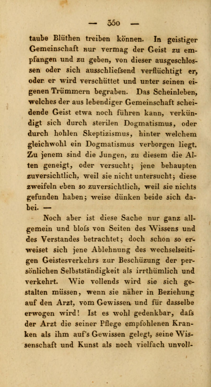 taube Blüthen treiben können. In geistiger Gemeinschaft nur vermag der Geist zu em- pfangen und zu geben, von dieser ausgeschlos- sen oder sich ausschliefsend verflüchtigt er, oder er wird verschüttet und unter seinen ei- genen Trümmern begraben. Das Scheinleben, welches der aus lebendiger Gemeinschaft schei- dende Geist etwa noch fuhren kann, verkün- digt sich durch sterilen Dogmatismus, oder durch hohlen Skeptizismus, hinter welchem gleichwohl ein Dogmatismus verborgen liegt. Zu jenem sind die Jungen, zu diesem die Al- ten geneigt, oder versucht; jene behaupten zuversichtlich, weil sie nicht untersucht j diese zweifeln eben so zuversichtlich, weil sie nichts gefunden haben; weise dünken beide sich da- bei. — Noch aber ist diese Sache nur ganz all- gemein und blofs von Seiten des Wissens und des Verstandes betrachtet; doch schon so er- weiset sich jene Ablehnung des wechselseiti- gen Geistesverkehrs zur Beschüzung der per- sönlichen Selbstständigkeit als irrthümlich und verkehrt. Wie vollends wird sie sich ge- stalten müssen, wenn sie näher in Beziehung auf den Arzt, vom Gewissen und für dasselbe erwogen wird! Ist es wohl gedenkbar, dafs der Arzt die seiner Pflege empfohlenen Kran- ken als ihm aufs Gewissen gelegt, seine Wis- senschaft und Kunst als noch vielfach unvoll-