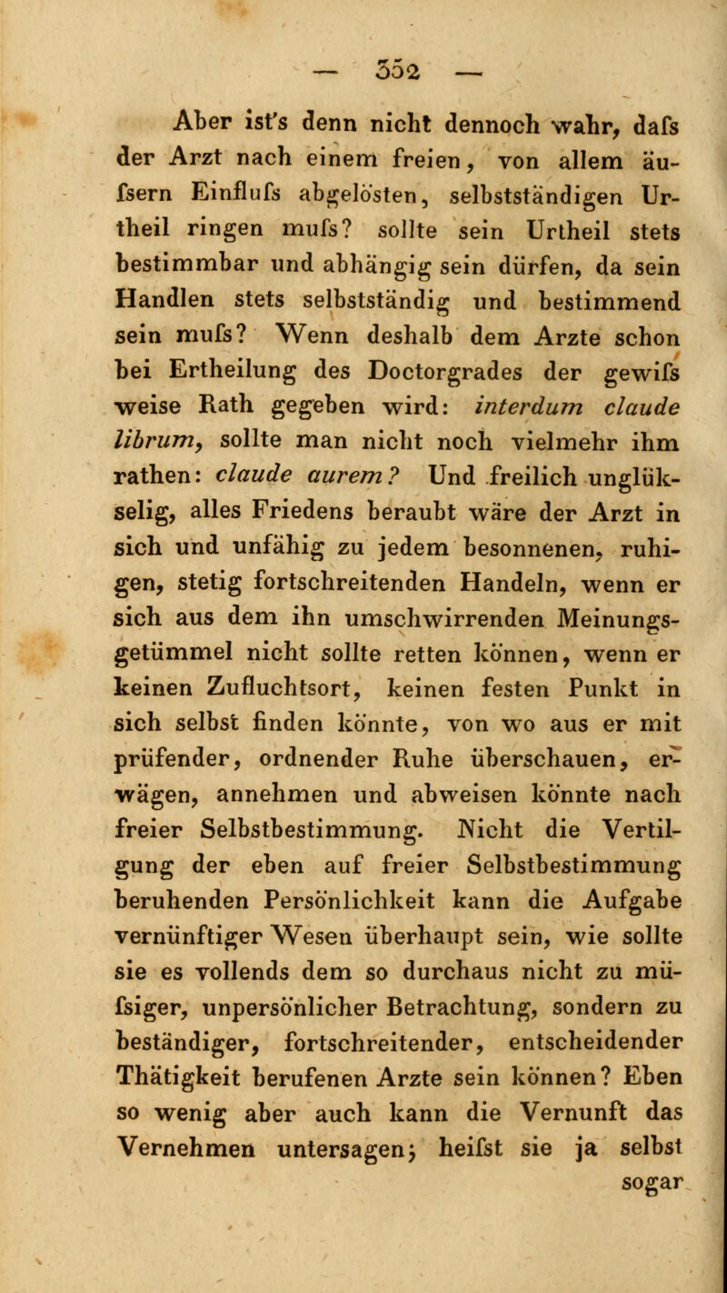 Aber ist's denn nicht dennoch wahr, dafs der Arzt nach einem freien, von allem äu- fsern Einflufs abgelösten, selbstständigen Ur- theil ringen mufs? sollte sein Urtheil stets bestimmbar und abhängig sein dürfen, da sein Handien stets selbstständig und bestimmend sein mufs? Wenn deshalb dem Arzte schon hei Ertheilung des Doctorgrades der gewifs weise Rath gegeben wird: interdum claude librum, sollte man nicht noch vielmehr ihm rathen: claude aurem? Und freilich unglük- selig, alles Friedens beraubt wäre der Arzt in sich und unfähig zu jedem besonnenen, ruhi- gen, stetig fortschreitenden Handeln, wenn er sich aus dem ihn umschwirrenden Meinungs- getümmel nicht sollte retten können, wenn er keinen Zufluchtsort, keinen festen Punkt in sich selbst finden könnte, von wo aus er mit prüfender, ordnender Ruhe überschauen, er- wägen, annehmen und abweisen könnte nach freier Selbstbestimmung. Nicht die Vertil- gung der eben auf freier Selbstbestimmung beruhenden Persönlichkeit kann die Aufgabe vernünftiger Wesen überhaupt sein, wie sollte sie es vollends dem so durchaus nicht zu mü- fsiger, unpersönlicher Betrachtung, sondern zu beständiger, fortschreitender, entscheidender Thätigkeit berufenen Arzte sein können? Eben so wenig aber auch kann die Vernunft das Vernehmen untersagen j heifst sie ja selbst sogar