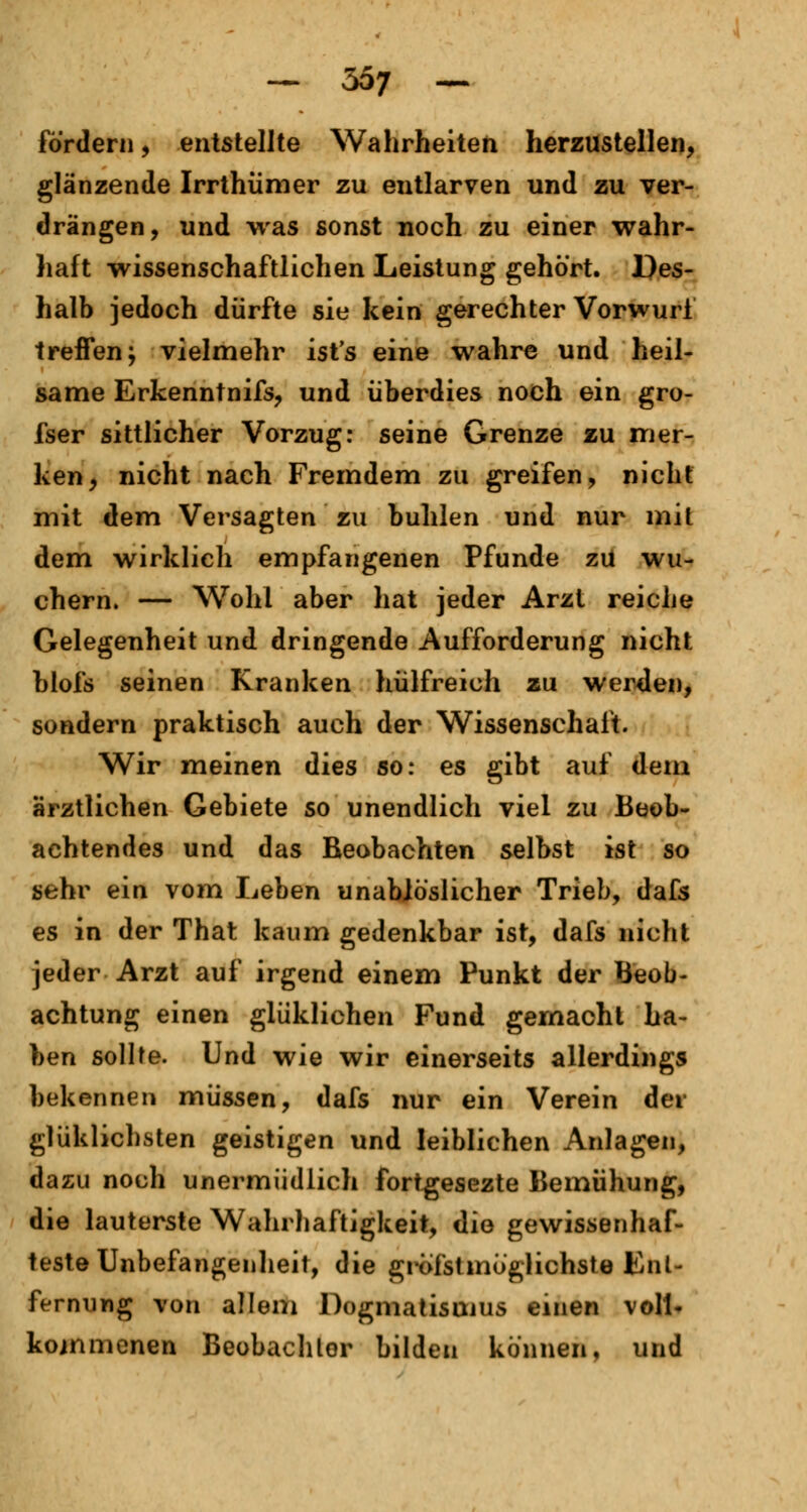 fordern, entstellte Wahrheiten herzustellen, glänzende Irrthümer zu entlarven und zu ver- drängen, und was sonst noch zu einer wahr- haft wissenschaftlichen Leistung gehört. Des- halb jedoch dürfte sie kein gerechter Vorwurf treffen; vielmehr ist's eine wahre und heil- same Erkenntnifs, und überdies noch ein gro- fser sittlicher Vorzug: seine Grenze zu mer- ken, nicht nach Fremdem zu greifen, nicht mit dem Versagten zu buhlen und nur mit dem wirklich empfangenen Pfunde zu wu- chern. — Wohl aber hat jeder Arzt reiche Gelegenheit und dringende Aufforderung nicht blofs seinen Kranken hülfreich zu werden, sondern praktisch auch der Wissenschaft. Wir meinen dies so: es gibt auf dem ärztlichen Gebiete so unendlich viel zu Beob- achtendes und das Beobachten selbst ist so sehr ein vom Leben unabiö'slicher Trieb, dafs es in der That kaum gedenkbar ist, dafs nicht jeder Arzt auf irgend einem Punkt der Beob- achtung einen glüklichen Fund gemacht ha- ben sollte. Und wie wir einerseits allerdings bekennen müssen, dafs nur ein Verein der glüklichsten geistigen und leiblichen Anlagen, dazu noch unermüdlich fortgesezte Bemühung, die lauterste Wahrhaftigkeit, die gewissenhaf- teste Unbefangenheit, die gröfstmöglichste Ent- fernung von allem Dogmatismus einen voll- kommenen Beobaohlor bilden können, und