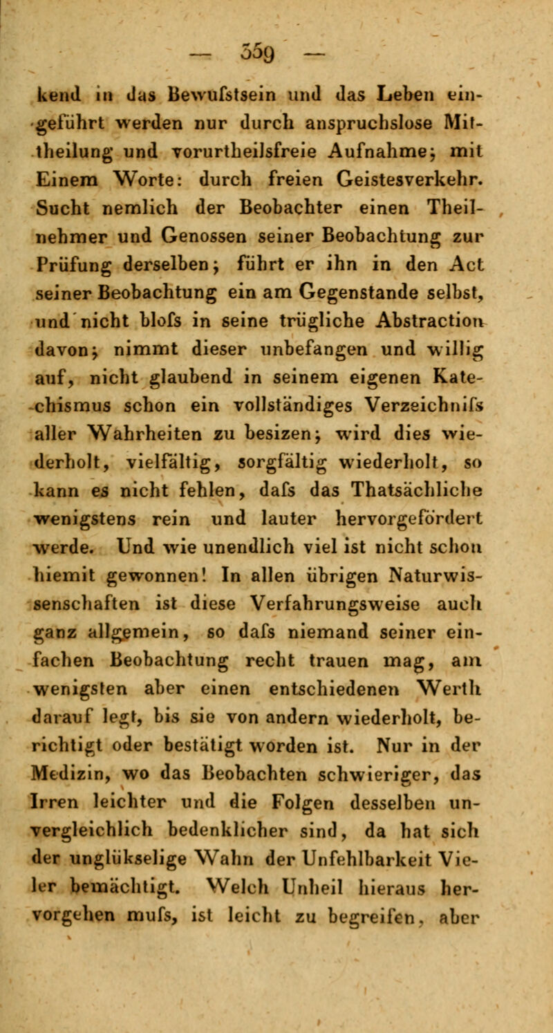 kend in das Bewufstsein und das Leben ein- geführt werden nur durch anspruchslose Mit- theilung und TorurtheiJsfreie Aufnahme; mit Einem Worte: durch freien Geistesverkehr. Sucht nemlich der Beobachter einen Theil- nehmer und Genossen seiner Beobachtung zur Prüfung derselben; führt er ihn in den Act seiner Beobachtung ein am Gegenstande selbst, und nicht blofs in seine trügliche Abstraction davon; nimmt dieser unbefangen und willig auf, nicht glaubend in seinem eigenen Kate- chismus schon ein vollständiges Verzeichnifs aller Wahrheiten zu besizen; wird dies wie- derholt, vielfältig, sorgfältig wiederholt, so kann es nicht fehlen, dafs das Thatsächliche wenigstens rein und lauter hervorgefordert werde. Und wie unendlich viel ist nicht schon hiemit gewonnen! In allen übrigen Naturwis- senschaften ist diese Verfahrungsweise auch ganz allgemein, so dafs niemand seiner ein- fachen Beobachtung recht trauen mag, am wenigsten aber einen entschiedenen Werth darauf legt, bis sie von andern wiederholt, be- richtigt oder bestätigt worden ist. Nur in der Medizin, wo das Beobachten schwieriger, das Irren leichter und die Folgen desselben un- vergleichlich bedenklicher sind, da hat sich der ungiükselige Wahn der Unfehlbarkeit Vie- ler bemächtigt. Welch Unheil hieraus her- vorgehen mufs, ist leicht zu begreifen, aber