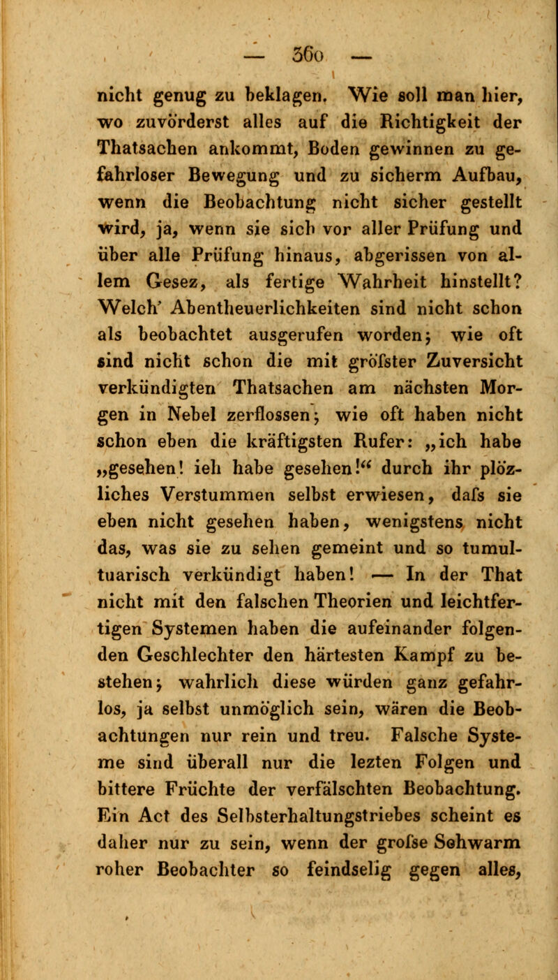 nicht genug zu beklagen. Wie soll man hier, wo zuvörderst alles auf die Richtigkeit der Thatsachen ankommt, Boden gewinnen zu ge- fahrloser Bewegung und zu sicherm Aufbau, wenn die Beobachtung nicht sicher gestellt wird, ja, wenn sie sich vor aller Prüfung und über alle Prüfung hinaus, abgerissen von al- lem Gesez, als fertige Wahrheit hinstellt? Welch' Abenteuerlichkeiten sind nicht schon als beobachtet ausgerufen worden j wie oft sind nicht schon die mit gröfster Zuversicht verkündigten Thatsachen am nächsten Mor- gen in Nebel zerflossen; wie oft haben nicht schon eben die kräftigsten Rufer: „ich habe „gesehen! ieh habe gesehen! durch ihr plö'z- liches Verstummen selbst erwiesen, dafs sie eben nicht gesehen haben, wenigstens nicht das, was sie zu sehen gemeint und so tumul- tuarisch verkündigt haben! — In der That nicht mit den falschen Theorien und leichtfer- tigen Systemen haben die aufeinander folgen- den Geschlechter den härtesten Kampf zu be- stehen -j wahrlich diese würden ganz gefahr- los, ja selbst unmöglich sein, wären die Beob- achtungen nur rein und treu. Falsche Syste- me sind überall nur die lezten Folgen und bittere Früchte der verfälschten Beobachtung. Ein Act des Selbsterhaltungstriebes scheint es daher nur zu sein, wenn der grofse Sehwarm roher Beobachter so feindselig gegen alles,