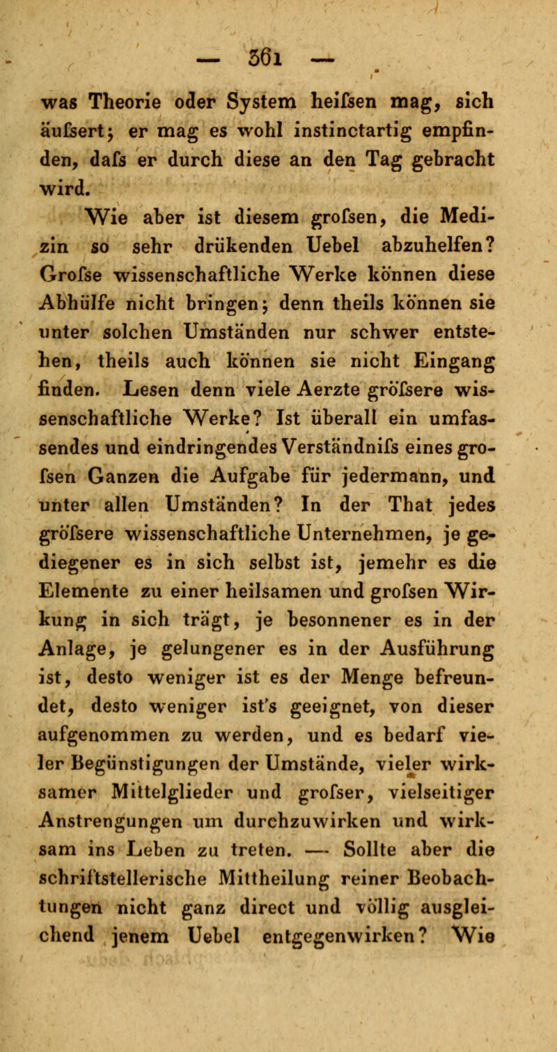 was Theorie oder System heifsen mag, sich äufsert; er mag es wohl instinctartig empfin- den, dafs er durch diese an den Tag gebracht wird. Wie aber ist diesem grofsen, die Medi- zin so sehr drükenden Uebel abzuhelfen? Grofse wissenschaftliche Werke können diese Abhülfe nicht bringen \ denn theils können sie unter solchen Umständen nur schwer entste- hen, theils auch können sie nicht Eingang finden. Lesen denn viele Aerzte gröfsere wis- senschaftliche Werke? Ist überall ein umfas- sendes und eindringendes Verständnifs eines gro- fsen Ganzen die Aufgabe für jedermann, und unter allen Umständen? In der That jedes gröfsere wissenschaftliche Unternehmen, je ge- diegener es in sich selbst ist, jemehr es die Elemente zu einer heilsamen und grofsen Wir- kung in sich trägt, je besonnener es in der Anlage, je gelungener es in der Ausführung ist, desto weniger ist es der Menge befreun- det, desto weniger ist's geeignet, von dieser aufgenommen zu werden, und es bedarf vie- ler Begünstigungen der Umstände, vieler wirk- samer Mittelglieder und grofser, vielseitiger Anstrengungen um durchzuwirken und wirk- sam ins Leben zu treten. — Sollte aber die schriftstellerische Mittheilung reiner Beobach- tungen nicht ganz direct und völlig ausglei- chend jenem Uebel entgegenwirken? Wie