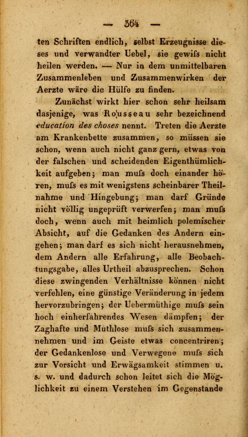 ten Schriften endlich, selbst Erzeugnisse die- ses und verwandter Uebel, sie gewifs nicht heilen werden, — Nur in dem unmittelbaren Zusammenleben und Zusammenwirken der Aerzte wäre die Hülfe zu finden. Zunächst wirkt hier schon sehr heilsam dasjenige, was Rojusseau sehr bezeichnend education des choses nennt. Treten die Aerzte am Krankenbette zusammen, so müssen sie schon, wenn auch nicht ganz gern, etwas von der falschen und scheidenden Eigentümlich- keit aufgeben 5 man mufs doch einander hö- ren, mufs es mit wenigstens scheinbarer Theil- nahme und Hingebung; man darf Gründe nicht völlig ungeprüft verwerfen; man mufs doch, wenn auch mit heimlich polemischer Absicht, auf die Gedanken des Andern ein- gehen; man darf es sich nicht herausnehmen, dem Andern alle Erfahrung, alle Beobach- tungsgabe, alles Urtheil abzusprechen. Schon diese zwingenden Verhältnisse können nicht verfehlen, eine günstige Veränderung in jedem hervorzubringen; der Uebermüthige mufs sein hoch einherfahrendes Wesen dämpfen; der Zaghafte und Muthlose mufs sich zusammen- nehmen und im Geiste etwas concentriren; der Gedankenlose und Verwegene mufs sich zur Vorsicht und Erwägsamkeit stimmen u4 s. w. und dadurch schon leitet sich die Mög- lichkeit zu einem Verstehen im Gegenstande