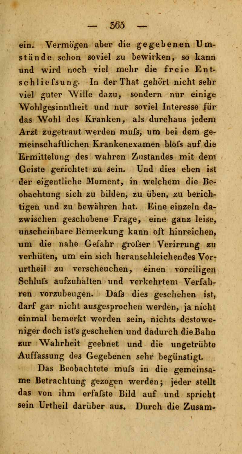ein. Vermögen aber die gegebenen Um- stände schon soviel zu bewirken, so kann und wird noch viel mehr die freie Ent- schliefsung. In der That gehört nichtsehr viel guter Wille dazu, sondern nur einige Wohlgesinntheit und nur soviel Interesse für das Wohl des Kranken, als durchaus jedem Arzt zugetraut werden mufs, um bei dem ge- meinschaftlichen Krankenexamen blofs auf die Ermittelung des wahren Zustandes mit dem Geiste gerichtet zu sein. Und dies eben ist der eigentliche Moment, in welchem die Be- obachtung sich zu bilden, zu üben, zu berich- tigen und zu bewähren hat. Eine einzeln da- zwischen geschobene Frage, eine ganz leise, unscheinbare Bemerkung kann oft hinreichen, um die nahe Gefahr grofser Verirrung zu verhüten, um ein sich heranschleichendes Vor- urtheil zu verscheuchen, einen voreiligen Schlufs aufzuhalten und verkehrtem Verfah- ren vorzubeugen. Dafs dies geschehen ist, darf gar nicht ausgesprochen werden, ja nicht einmal bemerkt worden sein, nichts destowe- niger doch ist's geschehen und dadurch dieBahn zur Wahrheit geebnet und die ungetrübte Auffassung des Gegebenen sehr begünstigt. Das Beobachtete mufs in die gemeinsa- me Betrachtung gezogen werden j jeder stellt das von ihm erfafste Bild auf und spricht sein Urtheil darüber auj. Durch die Zusam-