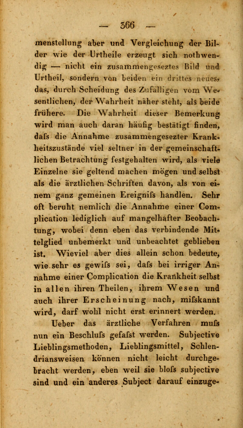 menstellung aber und Vergleichung der Bil- der wie der Urtheile erzeugt sich nothwen- dig — nicht ein zusammengeseztes Bild und Urtheil, sondern von beiden ein drittes neues* das, durch Scheidung des Zufälligen vom We* sentlichen, der Wahrheit näher steht, als beide frühere. Die Wahrheit dieser Bemerkung wird man auch daran häufig bestätigt finden, dafs die Annahme zusammengesezter Krank- heitszustände viel seltner in der gemeinschaft- lichen Betrachtung festgehalten wird, als viele Einzelne sie geltend machen mögen und selbst als die ärztlichen Schriften davon, als von ei- nem ganz gemeinen Ereignifs handien. Sehr oft beruht nemlich die Annahme einer Com- plication lediglich auf mangelhafter Beobach- tung, wobei denn eben das verbindende Mit- telglied unbemerkt und unbeachtet geblieben ist* Wieviel aber dies allein schon bedeute, wie sehr es gewifs sei, dafs bei irriger An- nahme einer Complication die Krankheit selbst in allen ihren Theilen, ihrem Wesen und auch ihrer Erscheinung nach, mifskannt wird, darf wohl nicht erst erinnert werden. Ueber das ärztliche Verfahren mufs nun ein Beschlufs gefafst werden. Subjective Lieblingsmethoden, Lieblingsmittel, Schlen- driansweisen können nicht leicht durchge- bracht werden, eben weil sie blofs subjective sind und ein anderes Subject darauf einzuge-