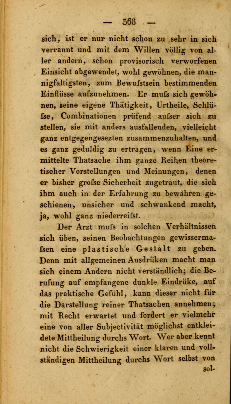 — 563 — sich, ist er nur nicht schon zu sehr in sich verrannt und mit dem Willen völlig von al- ler andern, schon provisorisch verworfenen Einsicht abgewendet, wohl gewöhnen, die man- nigfaltigsten, zum Bewufstsein bestimmenden Einflüsse aufzunehmen. Er mufs sich gewöh- nen, seine eigene Thätigkeit, Urtheile, Schlü- fse, Combinationen prüfend aufser sich zu stellen, sie mit anders ausfallenden, vielleicht ganz entgegengesezten zusammenzuhalten, und es ganz geduldig zu ertragen, wenn Eine er- mittelte Thatsache ihm ganze Reihten theore- tischer Vorstellungen und Meinungen, denen er bisher grofse Sicherheit zugetraut, die sich ihm auch in der Erfahrung zu bewähren ge- schienen, unsicher und schwankend macht, ja, wohl ganz niederreifst. Der Arzt mufs in solchen Verhältnissen sich üben, seinen Beobachtungen gewisserma- fsen eine plastische Gestalt zu geben. Denn mit allgemeinen Ausdrüken macht man sich einem Andern nicht verständlich; die Be- rufung auf empfangene dunkle Eindrüke, auf das praktische Gefühl, kann dieser nicht für die Darstellung reiner Thatsachen annehmen; mit Recht erwartet und fordert er vielmehr eine von aller Subjectivität möglichst entklei- dete Mittheilung durchs Wort. Wer aber kennt nicht die Schwierigkeit einer klaren und voll- ständigen Mittheilung durchs Wort selbst von sol-