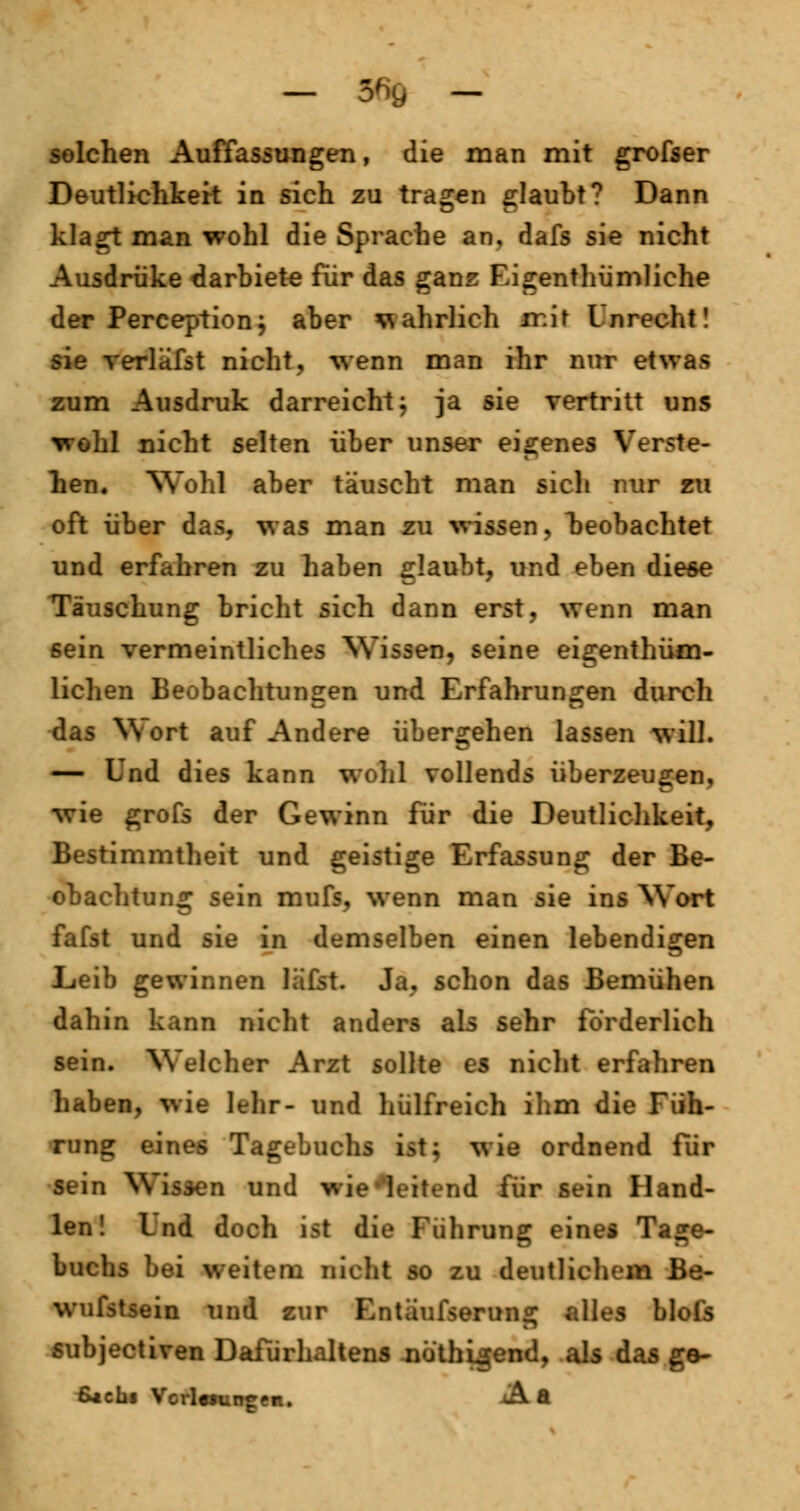 — 56fi - solchen Auffassungen, die man mit grofser Deutlichkeit in sich zu trafen glaubt? Dann klagt man wohl die Sprache an. dafs sie nicht Ausdrüke darbiete für das ganz Eigentümliche der Perception; aber wahrlich iv.it Unrecht! sie verlk'fst nicht, wenn man ihr nur etwas zum Ausdruk darreicht; ja sie vertritt uns wohl nicht selten über unser eigenes Verste- llen, Wohl aber täuscht man sich nur zu oft über das, was man zu wissen, beobachtet und erfahren zu haben glaubt, und eben diese Täuschung bricht sich dann erst, wenn man sein vermeintliches Wissen, seine eigenthüm- lichen Beobachtungen und Erfahrungen durch das Wort auf Andere übergehen lassen will. — Und dies kann wohl vollends überzeugen, wie grofs der Gewinn für die Deutlichkeit, Bestimmtheit und geistige Erfassung der Be- obachtung sein mufs, wenn man sie ins Wort fafst und sie in demselben einen lebendigen Leib gewinnen läfst. Ja, schon das Bemühen dahin kann nicht anders als sehr forderlich sein. Welcher Arzt sollte es nicht erfahren haben, wie lehr- und hülfreich ihm die Füh- rung eines Tagebuchs ist; wie ordnend Für sein Wissen und wie'leitend für sein Hand- ien! Lnd doch ist die Führung eines Tage- buchs bei weitem nicht so zu deutlichem Be- wufstsein und zur Entäufserung alles blols subjectiven DaTürhaltens nüthigend, als das ge- ß*cbi Verlesungen. -*Ä a