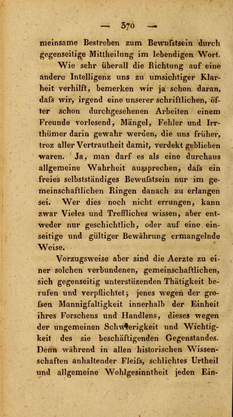 meinsame Bestreben zum Bewufstsein durch gegenseitige Mittheilung im lebendigen Wort. Wie sehr überall die Richtung auf eine andere Intelligenz uns zu umsichtiger Klar- heit verhilft, bemerken wir ja schon daran, dafs wir, irgend eine unserer schriftlichen, öf- ter schon durchgesehenen Arbeiten einem Freunde vorlesend, Mängel, Fehler und Irr- thümer darin gewahr werden, die uns früher, troz aller Vertrautheit damit, verdekt geblieben waren. Ja, man darf es als eine durchaus allgemeine Wahrheit aussprechen, dafs ein freies selbstständiges Bewufstsein nur im ge- meinschaftlichen Ringen danach zu erlangen sei. Wer dies noch nicht errungen, kann zwar Vieles und Treffliches wissen, aber ent- weder nur geschichtlich, oder auf eine ein- seitige und gültiger Bewährung ermangelnde Weise* Vorzugsweise aber sind die Aerzte zu ei- ner solchen verbundenen, gemeinschaftlichen, sich gegenseitig unterstüzenden Thätigkeit be- rufen und verpflichtet j jenes wegen der gro- fsen Mannigfaltigkeit innerhalb der Einheit ihres Forschens und Handlens, dieses wegen der ungemeinen Schwierigkeit und Wichtig- keit des sie beschäftigenden Gegenstandes. Denn während in allen historischen Wissen- schaften anhaltender Fleifs, schlichtes Urtheil und allgemeine Wohlgesinntheit jeden Ein-