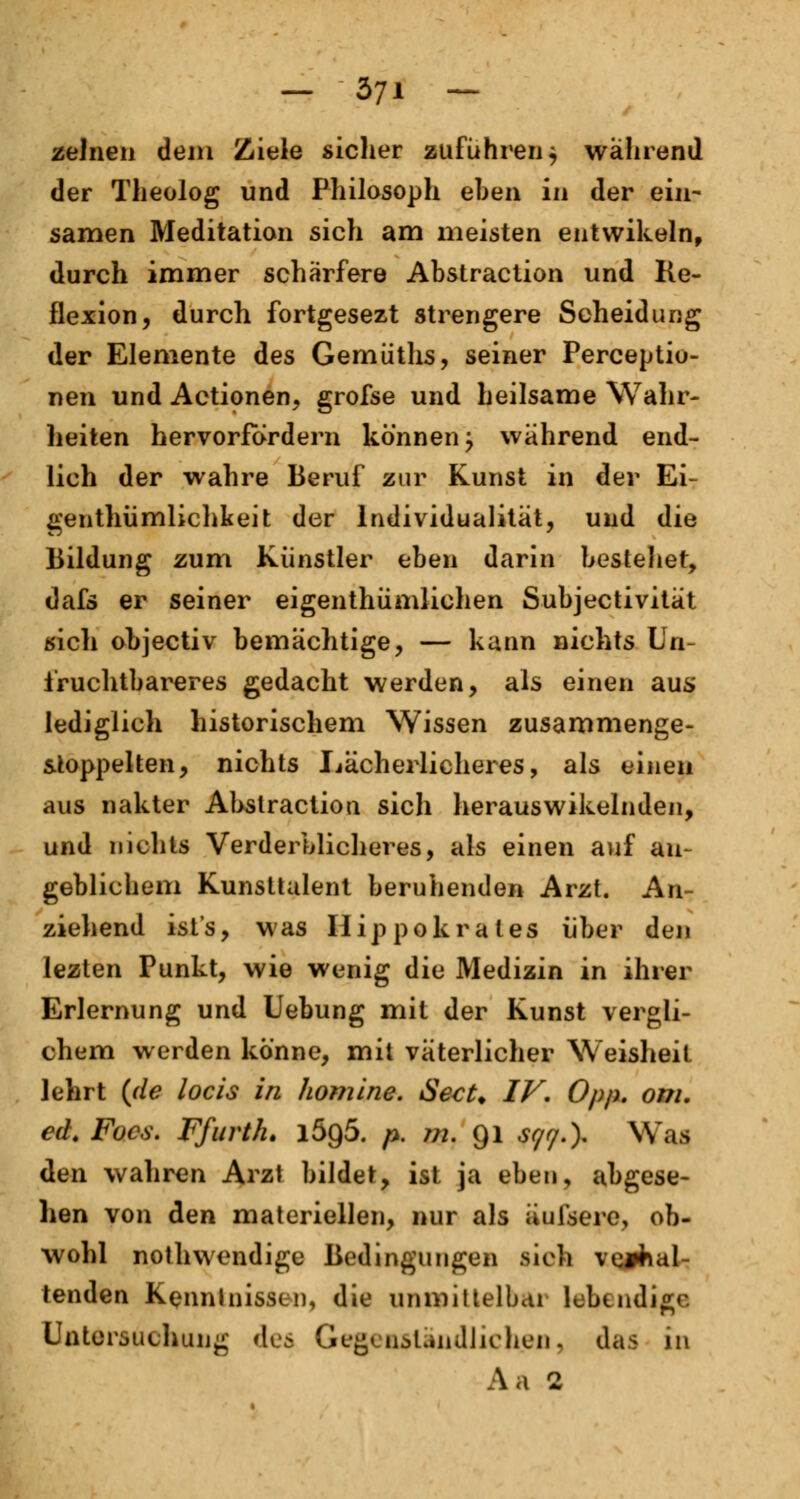 zelnen dem Ziele sicher zuführen $ während der Theolog und Philosoph eben in der ein- samen Meditation sich am meisten entwikeln, durch immer schärfere Abstraction und Re- flexion, durch fortgesezt strengere Scheidung der Elemente des Gemüths, seiner Perceptio- nen und Actionen, grofse und heilsame Wahr- heiten hervorfordern können; wahrend end- lich der wahre Beruf zur Kunst in der Ei- genthümlichkeit der Individualität, und die Bildung zum Künstler eben darin bestehet, dafs er seiner eigenthümlichen Subjectivität «ich objectiv bemächtige, — kann nichts Un- fruchtbareres gedacht werden, als einen aus lediglich historischem Wissen zusammenge- stöppelten, nichts Lächerlicheres, als einen aus nakter Abstraction sich herauswikelnden, und nichts Verderblicheres, als einen auf an- geblichem Kunsttalent beruhenden Arzt. An- ziehend ist's, was Hippokrates über den lezten Punkt, wie wenig die Medizin in ihrer Erlernung und Uebung mit der Kunst vergli- chen! werden könne, mit väterlicher Weisheit lehrt (de locis in homine. Sect. IV. Opp. om. ed. Focs. Ffurth. l5g5. p. m. 91 §q$.\ Wafl den wahren Arzt bildet, ist ja eben, abgese- hen von den materiellen, nur als äulsere, ob- wohl nothwondige Bedingungen sich verhal- tenden Kenntnissen, die unmittelbar lebendige Untersuchung des Gegenständlichen, das in Aa 2