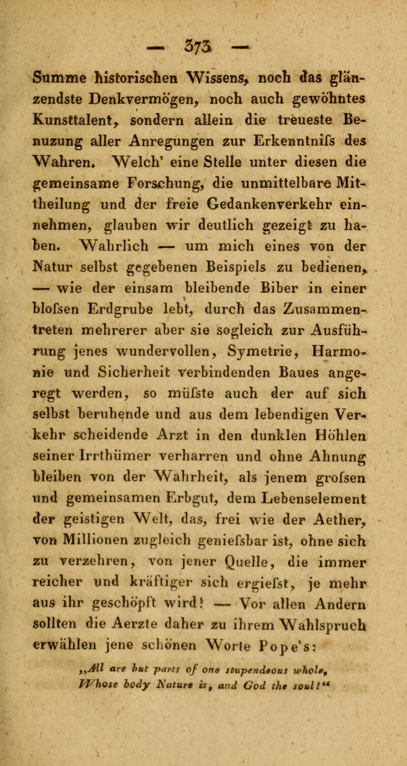 — 373- — Summe historischen Wissens, noch das glän- zendste Denkvermögen, noch auch gewöhntes Kunsttalent, sondern allein die treueste Be- nuzung aller Anregungen zur Erkenntnifs des Wahren* Welch' eine Stelle unter diesen die gemeinsame Forschung, die unmittelbare Mit- theilung und der freie Gedankenverkehr ein- nehmen, glauben wir deutlich gezeigt zu ha- ben. Wahrlich — um mich eines von der Natur selbst gegebenen Beispiels zu bedienen, — wie der einsam bleibende Biber in einer blofsen Erdgrube lebt, durch das Zusammen- treten mehrerer aber sie sogleich zur Ausfüh- rung jenes wundervollen, Symetrie, Harmo- nie und Sicherheit verbindenden Baues ange- regt werden, so müfste auch der auf sich selbst beruhende und aus dem lebendigen Ver- kehr scheidende Arzt in den dunklen Höhlen seiner Irrthümer verharren und ohne Ahnung bleiben von der Wahrheit, als jenem grofsen und gemeinsamen Erbgut, dem Lebenselement der geistigen Welt, das, frei wie der Aether, von Millionen zugleich geniefsbar ist, ohne sich zu verzehren, von jener Quelle, die immer reicher und kräftiger sieh ergiefst, je mehr aus ihr geschöpft wird? — Vor allen Andern sollten die Aerzte daher zu ihrem Wahlspruch erwählen jene schönen Worte Pope's: iyAll are but partf qf one stmpendious whol; Whose body Aature is, and God tli» soul I