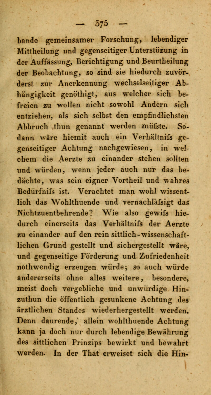 bände gemeinsamer Forschung, lebendiger Mitiheilung und gegenseitiger Unterstüzung in der Auffassung, Berichtigung und Beurtheilung der Beobachtung, so sind sie hiedurch zuvör- derst zur Anerkennung wechselseitiger Ab- hängigkeit genöthigt, aus welcher sich be- freien zu wollen nicht sowohl Andern sich entziehen, als sich selbst den empfindlichsten Abbruch thun genannt werden müfste. So- dann wäre hiemit auch ein Verhältnifs ge- genseitiger Achtung nachgewiesen, in wel- chem die Aerzte zu einander stehen sollten und würden, wenn jeder auch nur das be- dächte, was sein eigner Vortheil und wahres Bedürfnifs ist. Verachtet man wohl wissent- lich das Wohlthuende und vernachläfsigt das ISichtzuentbehrende? Wie also gewifs hie- durch einerseits das Verhältnifs der Aerzte zu einander auf den rein sittlich-wissenschaft- lichen Grund gestellt und sichergestellt wäre, und gegenseitige Förderung und Zufriedenheit nothwendig erzeugen würde; so auch würde andererseits ohne alles weitere, besondere, meist doch vergebliche und unwürdige Hin- zuthun die öffentlich gesunkene Achtung des ärztlichen Standes wiederhergestellt werden. Denn daurende,' allein wohlthuende Achtung kann ja doch nur durch lebendige Bewährung des sittlichen Prinzips bewirkt und bewahrt werden. In der That erweiset sich die Hin-