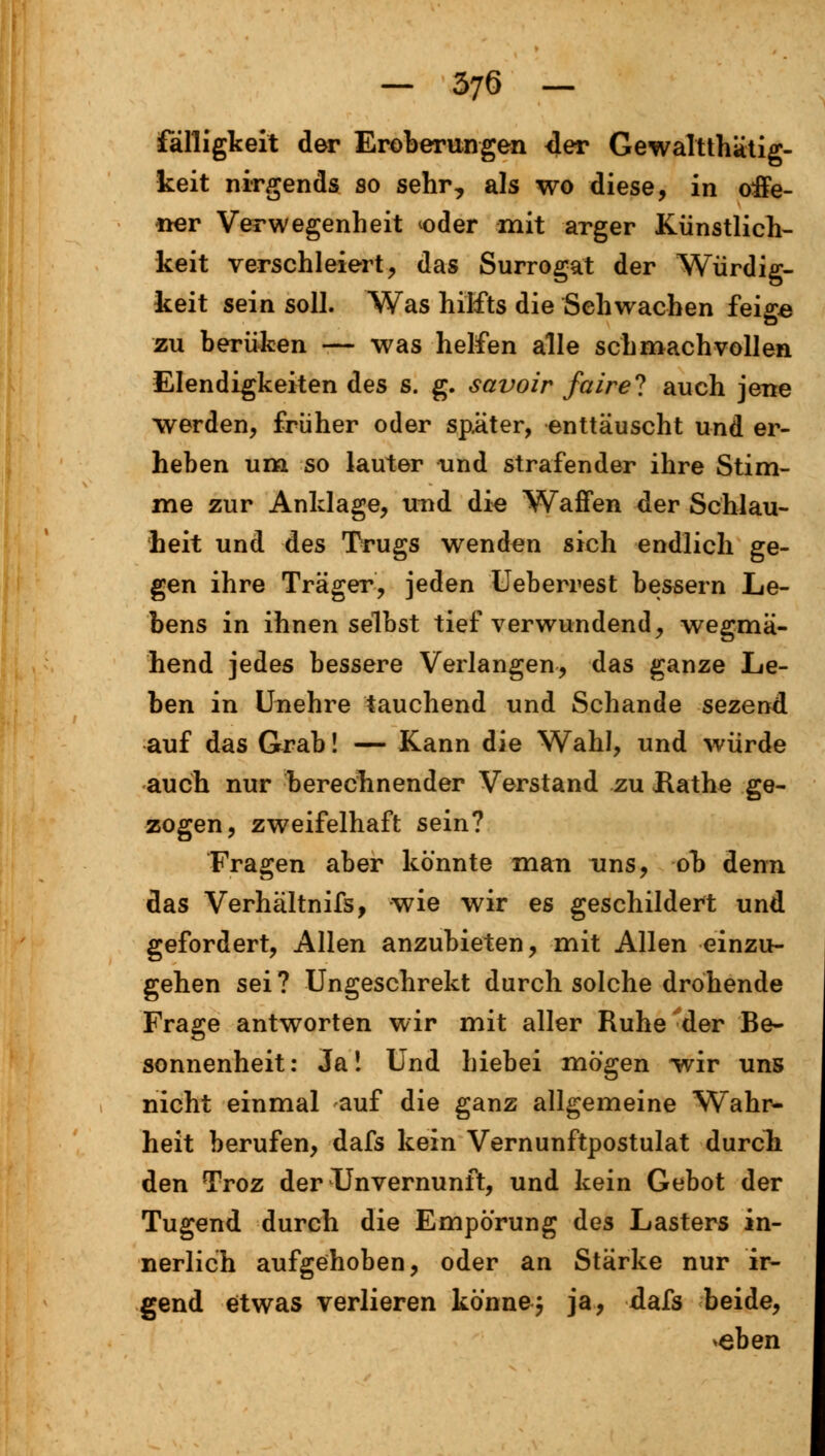 fälligkeit der Eroberungen der Gewalttätig- keit nirgends so sehr, als wo diese, in offe- ner Verwegenheit oder mit arger Künstlich- keit verschleiert, das Surrogat der Würdig- keit sein soll. Was hilfts die Sehwachen feigs zu berüken — was helfen alle schmachvollen Elendigkeiten des s. g. savoir faire? auch jene werden, früher oder später, enttäuscht und er- heben um so lauter und strafender ihre Stim- me zur Anklage, und die Waffen der Schlau- heit und des Trugs wenden sich endlich ge- gen ihre Träger, jeden Ueberrest bessern Le- bens in ihnen selbst tief verwundend, wegmä- hend jedes bessere Verlangen, das ganze Le- ben in Unehre tauchend und Schande sezenö. auf das Grab! — Kann die Wahl, und würde auch nur berechnender Verstand zu Hathe ge- zogen, zweifelhaft sein? Fragen aber könnte man uns, ob denn das Verhältnifs, wie wir es geschildert und gefordert, Allen anzubieten, mit Allen einzu- gehen sei ? Ungeschrekt durch solche drohende Frage antworten wir mit aller Ruhe der Be- sonnenheit: Ja! Und hiebei mögen wir uns nicht einmal auf die ganz allgemeine Wahr- heit berufen, dafs kein Vernunftpostulat durch den Troz der Unvernunft, und kein Gebot der Tugend durch die Empörung des Lasters in- nerlich aufgehoben, oder an Stärke nur ir- gend etwas verlieren könne} ja, dafs beide, >eben