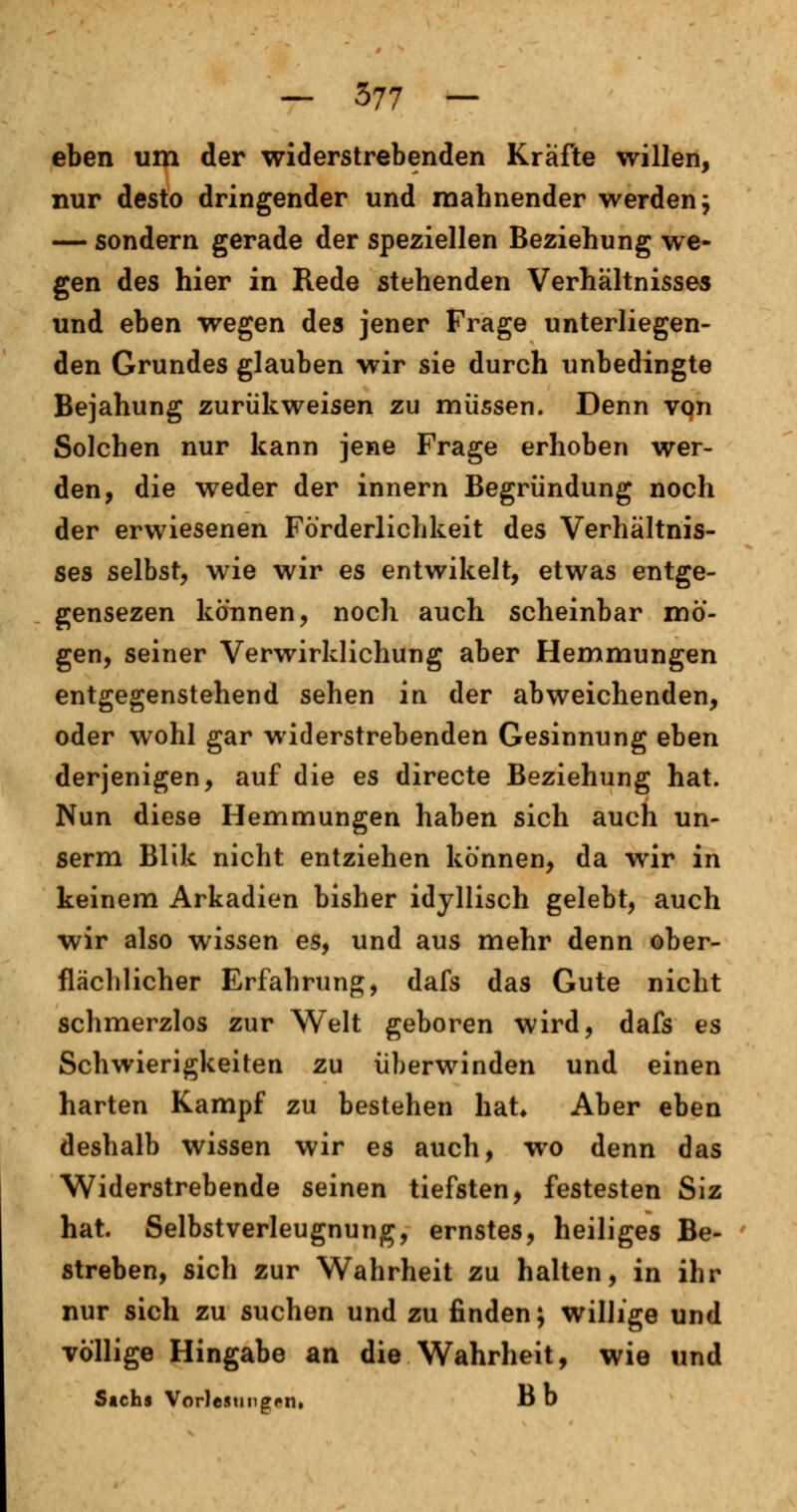 eben um der widerstrebenden Kräfte willen, nur desto dringender und mahnender werden $ — sondern gerade der speziellen Beziehung we- gen des hier in Rede stehenden Verhältnisses und eben wegen des jener Frage unterliegen- den Grundes glauben wir sie durch unbedingte Bejahung zurükweisen zu müssen. Denn von Solchen nur kann jene Frage erhoben wer- den, die weder der innern Begründung noch der erwiesenen Forderlichkeit des Verhältnis- ses selbst, wie wir es entwikelt, etwas entge- gensezen können, noch auch scheinbar mö- gen, seiner Verwirklichung aber Hemmungen entgegenstehend sehen in der abweichenden, oder wohl gar widerstrebenden Gesinnung eben derjenigen, auf die es directe Beziehung hat. Nun diese Hemmungen haben sich auch un- serm Blik nicht entziehen können, da wir in keinem Arkadien bisher idyllisch gelebt, auch wir also wissen es, und aus mehr denn ober- flächlicher Erfahrung, dafs das Gute nicht schmerzlos zur Welt geboren wird, dafs es Schwierigkeiten zu überwinden und einen harten Kampf zu bestehen hat* Aber eben deshalb wissen wir es auch, wo denn das Widerstrebende seinen tiefsten, festesten Siz hat. Selbstverleugnung, ernstes, heiliges Be- streben, sich zur Wahrheit zu halten, in ihr nur sich zu suchen und zu finden; willige und völlige Hingabe an die Wahrheit, wie und Sachs Vorlesungen, B b