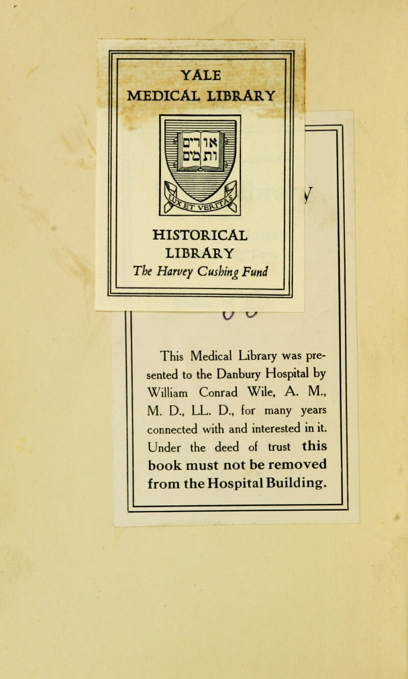 YALE MEDICAL LIBRARY HISTORICAL LIBRARY The Harvey Cushing Fund V V v This Medical Library was pre- sented to the Danbury Hospital by William Conrad Wile, A. M., M. D., LL. D., for many years connected with and interested in it. Under the deed of trust this book must not be removed from the Hospital Building.