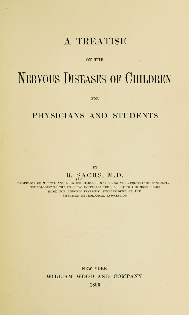 A TREATISE ON THE Nervous Diseases of Children PHYSICIANS AND STUDENTS B. SACHS, M.D. FROFESSOR OF MENTAL AND NERVOUS DISEASES IN THE NEW YORK FOLTCLINIC; CONSULTING NEUROLOGIST TO THE JIT. SINAI HOSPITAL; NEUROLOGIST TO THE MONTEFIORE HOME FOR CHRONIC INVALIDS; EX-PRESIDENT OF THE AMERICAN NEUROLOGICAL ASSOCIATION NEW YORK WILLIAM WOOD AND COMPANY 1895