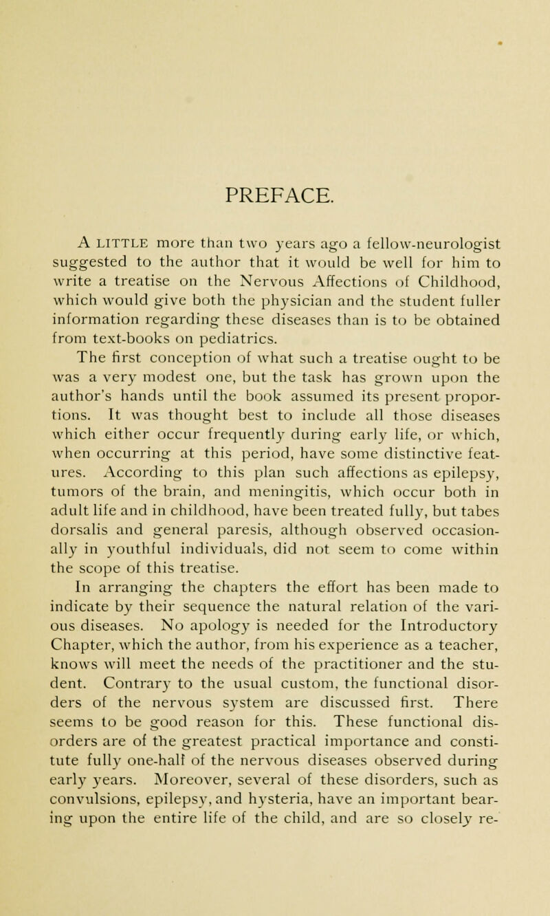 PREFACE. A little more than two years ago a fellow-neurologist suggested to the author that it would be well for him to write a treatise on the Nervous Affections of Childhood, which would give both the physician and the student fuller information regarding these diseases than is to be obtained from text-books on pediatrics. The first conception of what such a treatise ought to be was a very modest one, but the task has grown upon the author's hands until the book assumed its present propor- tions. It was thought best to include all those diseases which either occur frequently during early life, or which, when occurring at this period, have some distinctive feat- ures. According to this plan such affections as epilepsy, tumors of the brain, and meningitis, which occur both in adult life and in childhood, have been treated fully, but tabes dorsalis and general paresis, although observed occasion- ally in youthful individuals, did not seem to come within the scope of this treatise. In arranging the chapters the effort has been made to indicate by their sequence the natural relation of the vari- ous diseases. No apology is needed for the Introductory Chapter, which the author, from his experience as a teacher, knows will meet the needs of the practitioner and the stu- dent. Contrary to the usual custom, the functional disor- ders of the nervous system are discussed first. There seems to be good reason for this. These functional dis- orders are of the greatest practical importance and consti- tute fully one-half of the nervous diseases observed during early years. Moreover, several of these disorders, such as convulsions, epilepsy, and hysteria, have an important bear- ing upon the entire life of the child, and are so closely re-