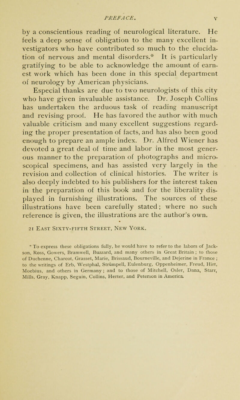 by a conscientious reading of neurological literature. He feels a deep sense of obligation to the many excellent in- vestigators who have contributed so much to the elucida- tion of nervous and mental disorders.* It is particularly gratifying to be able to acknowledge the amount of earn- est work which has been done in this special department of neurology by American physicians. Especial thanks are due to two neurologists of this city who have given invaluable assistance. Dr. Joseph Collins has undertaken the arduous task of reading manuscript and revising proof. He has favored the author with much valuable criticism and many excellent suggestions regard- ing the proper presentation of facts, and has also been good enough to prepare an ample index. Dr. Alfred Wiener has devoted a great deal of time and labor in the most gener- ous manner to the preparation of photographs and micro- scopical specimens, and has assisted very largely in the revision and collection of clinical histories. The writer is also deeply indebted to his publishers for the interest taken in the preparation of this book and for the liberality dis- played in furnishing illustrations. The sources of these illustrations have been carefully stated; where no such reference is given, the illustrations are the author's own. 21 East Sixty-fifth Street, New York. To express these obligations fully, he would have to refer to the labors of Jack- son, Ross, Gowers, Bramwell, Buzzard, and many others in Great Britain ; to those of Duchenne, Charcot, Grasset, Marie, Brissaud, Bourneville, and Dejerine in France ; to the writings of Erb, Westphal, Strumpell, Eulenburg, Oppenheimer, Freud, Hirt, Moebius, and others in Germany ; and to those of Mitchell, Osier, Dana, Starr, Mills, Gray, Knapp, Seguin, Collins, Herter, and Peterson in America.