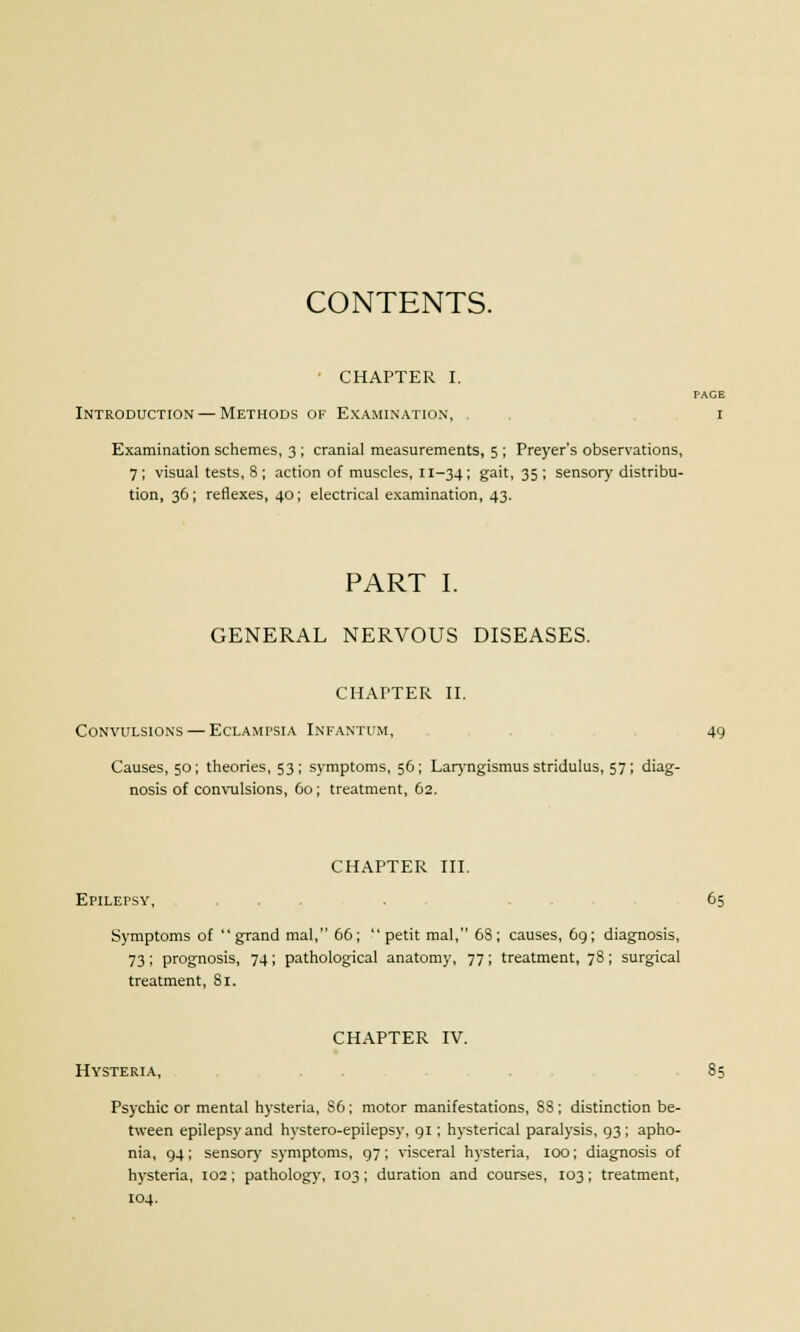 CONTENTS. CHAPTER I. PACE Introduction — Methods of Examination, i Examination schemes, 3 ; cranial measurements, 5 ; Preyer's observations, 7; visual tests, 8 ; action of muscles, 11-34 ; gait, 35 ; sensory distribu- tion, 36; reflexes, 40; electrical examination, 43. PART I. GENERAL NERVOUS DISEASES. CHAPTER II. Convulsions — Eclampsia Infantum, 49 Causes, 50; theories, 53; symptoms, 56; Laryngismus stridulus, 57; diag- nosis of convulsions, 60; treatment, 62. CHAPTER III. Epilepsy, . 65 Symptoms of grand mal, 66; petit mal, 68; causes, 69; diagnosis, 73; prognosis, 74 ; pathological anatomy, 77 ; treatment, 78 ; surgical treatment, 81. CHAPTER IV. Hysteria, 85 Psychic or mental hysteria, S6; motor manifestations, SS; distinction be- tween epilepsy and hystero-epilepsy, 91; hysterical paralysis, 93; apho- nia, 94; sensor)' symptoms, 97; visceral hysteria, 100; diagnosis of hysteria, 102; pathology, 103; duration and courses, 103; treatment, 104.