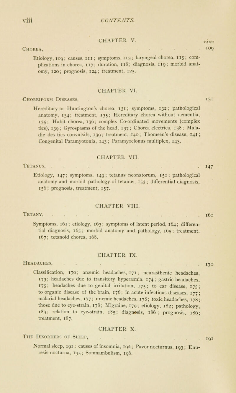 Vlll COXTEXTS. CHAPTER V. Chorea, i09 Etiology, 109; causes, 111; symptoms, 113; laryngeal chorea, 115; com- plications in chorea, 117; duration, 11S; diagnosis, 119; morbid anat- omy, 120; prognosis, 124; treatment, 125. CHAPTER VI. Choreiform Diseases, 131 Hereditary or Huntington's chorea, 131; symptoms, 132; pathological anatomy, 134; treatment, 135; Hereditary chorea without dementia, 135; Habit chorea, 136; complex Co-ordinated movements (complex tics), 139; Gyrospasms of the head, 137; Chorea electrica, 13S; Mala- die des tics convulsifs, 139; treatment, 140; Thomsen's disease, 141; Congenital Paramyotonia, 143 ; Paramyoclonus multiplex, 143. CHAPTER VII. Tetanus 147 Etiology, 147; symptoms, 149; tetanus neonatorum, 151; pathological anatomy and morbid pathology of tetanus, 153; differential diagnosis, 156; prognosis, treatment, 157. CHAPTER VIII. Tetany, . . 160 Symptoms, 161; etiology, 163; symptoms of latent period, 164; differen- tial diagnosis, 165; morbid anatomy and pathology, 165; treatment, 167; tetanoid chorea, 16S. 170 CHAPTER IX. Headaches, Classification, 170; ana:mic headaches, 171; neurasthenic headaches, 173; headaches due to transitory hyperemia, 174; gastric headaches, 175; headaches due to genital irritation, 175; to ear disease, 175; to organic disease of the brain, 176; in acute infectious diseases, 177; malarial headaches, 177; uremic headaches, 178; toxic headaches, 178; those due to eye-strain, 178; Migraine, 179; etiology, 182; pathology, 183; relation to eye-strain, 185; diagnosis, 1S6 ; prognosis, 186; treatment, 187. CHAPTER X. The Disorders of Sleep, IqI Normal sleep, 191; causes of insomnia, 192; Pavor nocturnus, 193; Enu- resis nocturna, 195; Somnambulism, 196.