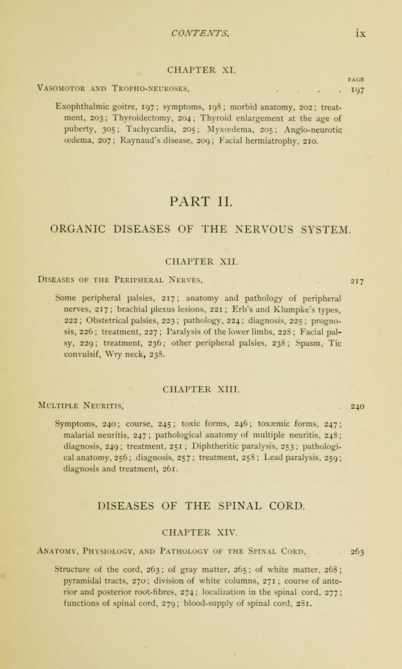 CHAPTER XI. Vasomotor and Tropho-neuroses, . . .197 Exophthalmic goitre, 197 ; symptoms, 19S ; morbid anatomy, 202 ; treat- ment, 203; Thyroidectomy, 204; Thyroid enlargement at the age of puberty, 305; Tachycardia, 205; Myxcedema, 205; Angio-neurotic cedema, 207; Raynaud's disease, 209; Facial hermiatrophy, 210. PART II. ORGANIC DISEASES OF THE NERVOUS SYSTEM. CHAPTER XII. Diseases of the Peripheral Nerves, 217 Some peripheral palsies, 217; anatomy and pathology of peripheral nerves, 217 ; brachial plexus lesions, 221; Erb's and Klumpke's types, 222 ; Obstetrical palsies, 223 ; pathology, 224 ; diagnosis, 225 ; progno- sis, 226 ; treatment, 227 ; Paralysis of the lower limbs, 228 ; Facial pal- sy, 229; treatment, 236; other peripheral palsies, 23S; Spasm, Tic convulsif, Wry neck, 238. CHAPTER XIII. Multiple Neuritis, 240 Symptoms, 240; course, 245 ; toxic forms, 246; toxemic forms, 247; malarial neuritis, 247; pathological anatomy of multiple neuritis, 24S; diagnosis, 249 ; treatment, 251 ; Diphtheritic paralysis, 253 ; pathologi- cal anatomy, 256; diagnosis, 257 ; treatment, 25S ; Lead paralysis, 259; diagnosis and treatment, 261. DISEASES OF THE SPINAL CORD. CHAPTER XIV. Anatomy, Physiology, and Pathology of the Spinal Cord, 263 Structure of the cord, 263; of gray matter, 265; of white matter, 268; pyramidal tracts, 270; division of white columns, 271; course of ante- rior and posterior root-ribres, 274; localization in the spinal cord, 277; functions of spinal cord, 279; blood-supply of spinal cord, 2S1.