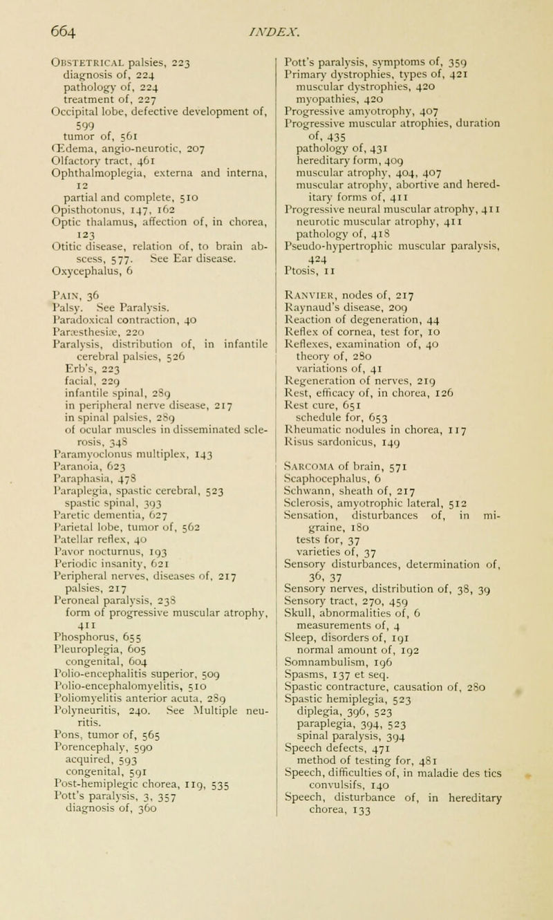 Obstetrical palsies, 223 diagnosis of, 224 pathology of, 224 treatment of, 227 Occipital lobe, defective development of, 599 tumor of, 561 (Edema, angio-neurotic, 207 Olfactory tract, 461 Ophthalmoplegia, externa and interna, 12 partial and complete, 510 Opisthotonus, 147, 162 Optic thalamus, affection of, in chorea, 123 Otitic disease, relation of, to brain ab- scess, 577. See Ear disease. Oxycephalus, 6 Pain, 36 Palsy, See Paralysis. Paradoxical contraction, 40 Paresthesia, 220 Paralysis, distribution of, in infantile cerebral palsies, 526 Erb's, 223 facial, 220, infantile spinal, 289 in peripheral nerve disease, 217 in spinal palsies, 289 of ocular muscles in disseminated scle- rosis, 34S Paramyoclonus multiplex, 143 Paranoia, 623 Paraphasia, 47S Paraplegia, spastic cerebral, 523 spastic spinal, 393 Paretic dementia, 627 Parietal lobe, tumor of, 562 Patellar reflex, 40 Pavor nocturnus, 193 Periodic insanity, 621 Peripheral nerves, diseases of, 217 palsies, 217 Peroneal paralysis, 23S form of progressive muscular atrophy, 411 Phosphorus, 655 Pleuroplegia, 605 congenital, 604 rolio-encephalitis superior, 509 Polio-encephalomyelitis, 510 Poliomyelitis anterior acuta, 289 Polyneuritis, 240. See Multiple neu- ritis. Pons, tumor of, 565 Porencephaly, 590 acquired, 593 congenital, 591 Post-hemiplegic chorea, 119, 535 Pott's paralysis, 3, 357 diagnosis of, 360 Pott's paralysis, symptoms of, 359 Primary dystrophies, types of, 421 muscular dystrophies, 420 myopathies, 420 Progressive amyotrophy, 407 Progressive muscular atrophies, duration of, 435 pathology of, 431 hereditary form, 409 muscular atrophy, 404, 407 muscular atrophy, abortive and hered- itary forms of, 411 Progressive neural muscular atrophy, 411 neurotic muscular atrophy, 411 pathology of, 41S Pseudo-hypertrophic muscular paralysis, 4=4 Ptosis, 11 RANVIER, nodes of, 217 Raynaud's disease, 209 Reaction of degeneration, 44 Reflex of cornea, test for, 10 Reflexes, examination of, 40 theory of, 2 So variations of, 41 Regeneration of nerves, 219 Rest, efficacy of, in chorea, 126 Rest cure, 651 schedule for, 653 Rheumatic nodules in chorea, 117 Risus sardonicus, 149 Sarcoma of brain, 571 Scaphocephalus, 6 Schwann, sheath of, 217 Sclerosis, amyotrophic lateral, 512 Sensation, disturbances of, in mi- graine, 180 tests for, 37 varieties of, 37 Sensory disturbances, determination of, 30, 37 Sensory nerves, distribution of, 38, 39 Sensory tract, 270, 459 Skull, abnormalities of, 6 measurements of, 4 Sleep, disorders of, 191 normal amount of, 192 Somnambulism, 196 Spasms, 137 et seq. Spastic contracture, causation of, 280 Spastic hemiplegia, 523 diplegia, 396, 523 paraplegia, 394, 523 spinal paralysis, 394 Speech defects, 471 method of testing for, 481 Speech, difficulties of, in maladie des tics convulsifs, 140 Speech, disturbance of, in hereditary chorea, 133