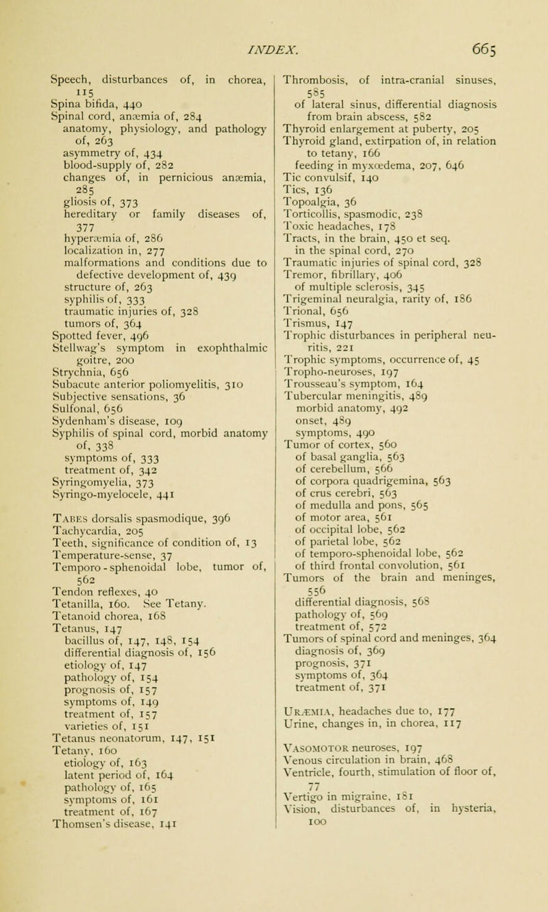 Speech, disturbances of, in chorea, 115 Spina bifida, 440 Spinal cord, anaemia of, 284 anatomy, physiology, and pathology of, 263 asymmetry of, 434 blood-supply of, 282 changes of, in pernicious anaemia, 285 gliosis of, 373 hereditary or family diseases of, 377 hyperajmia of, 286 localization in, 277 malformations and conditions due to defective development of, 439 structure of, 263 syphilis of, 333 traumatic injuries of, 328 tumors of, 364 Spotted fever, 496 Stelhvag's symptom in exophthalmic goitre, 200 Strychnia, 656 Subacute anterior poliomyelitis, 310 Subjective sensations, 36 Sulfonal, 656 Sydenham's disease, log Syphilis of spinal cord, morbid anatomy of, 338 symptoms of, 333 treatment of, 342 Syringomyelia, 373 Syringo-myelocele, 441 Tabks dorsalis spasmodique, 396 Tachycardia, 205 Teeth, significance of condition of, 13 Temperature-sense, 37 Temporo - sphenoidal lobe, tumor of, 562 Tendon reflexes, 40 Tetanilla, 160. See Tetany. Tetanoid chorea, 168 Tetanus, 147 bacillus of, 147, 14s, 154 differential diagnosis of, 156 etiology of, 147 pathology of, 154 prognosis of, 157 symptoms of, 149 treatment of, 157 varieties of, 151 Tetanus neonatorum, 147, 151 Tetany, 160 etioiogy of, 163 latent period of, 164 pathology of, 165 symptoms of, 161 treatment of, 167 Thomsen's disease, 141 Thrombosis, of intra-cranial sinuses, 585 of lateral sinus, differential diagnosis from brain abscess, 582 Thyroid enlargement at puberty, 205 Thyroid gland, extirpation of, in relation to tetany, 166 feeding in mvx<edema, 207, 646 Tic convulsif, 140 Tics, 136 Topoalgia, 36 Torticollis, spasmodic, 238 Toxic headaches, 178 Tracts, in the brain, 450 et seq. in the spinal cord, 270 Traumatic injuries of spinal cord, 328 Tremor, fibrillary, 406 of multiple sclerosis, 345 Trigeminal neuralgia, rarity of, 186 Trional, 656 Trismus, 147 Trophic disturbances in peripheral neu- ritis, 221 Trophic symptoms, occurrence of, 45 Tropho-neuroses, 197 Trousseau's symptom, 164 Tubercular meningitis, 4S9 morbid anatomy, 492 onset, 489 symptoms, 490 Tumor of cortex, 560 of basal ganglia, 563 of cerebellum, 566 of corpora quadrigemina, 563 of crus cerebri, 563 of medulla and pons, 565 of motor area, 561 of occipital lobe, 562 of parietal lobe, 562 of temporo-sphenoidal lobe, 562 of third frontal convolution, 561 Tumors of the brain and meninges, 556 differential diagnosis, 568 pathology of, 569 treatment of, 572 Tumors of spinal cord and meninges, 364 diagnosis of, 369 prognosis, 371 symptoms of, 364 treatment of, 371 UR/EMI.v, headaches due to, 177 Urine, changes in, in chorea, 117 Vasomotor neuroses, 197 Venous circulation in brain, 46S Ventricle, fourth, stimulation of floor of, 77 Vertigo in migraine, 101 Vision, disturbances of, in hysteria, 100