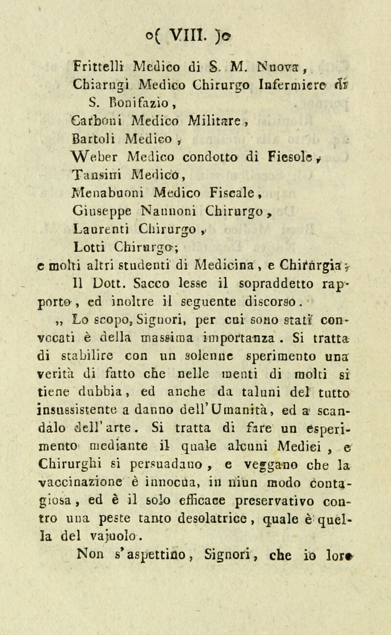 Fritteli! Medico di S. M. Nuova, Chiarugi Medico Chirurgo Infermiere Hi S. Bonifazio, Carboni Medico Militare, Bartoli Medico , Weber Medico condotto di Fiesole * Tansini Medico, Menabuoni Medico Fiscale, Giuseppe Naunoni Chirurgo , Laurent') Chirurgo ,< Lotti Chirurgo; e moki altri studenti di Medicina , e Chirurgia^ 11 Dott. Sacco lesse il sopraddetto rap- porto , ed inoltre il seguente discorso. „ Lo scopo, Signori, per cai sono stati' con- vocati è della massima importanza . Si tratta di stabilire con un solenne sperimento una verità di fatto che nelle menti di molti si tiene dubbia, ed anche da taluni del tutto insussistente a danno dell'Umanità, ed a scan- dalo dell' arte. Si tratta di fare un esperi- mento mediante il quale alcuni Medici , e Chirurghi si persuadano , e veggano che la vaccinazione è innocua, in ni un modo Conta- giosa , ed è il solo efficace preservativo con- tro una peste tanto desolatrice, quale è quel- la del vajuolo. Non s* aspettino, Signori, che io lor»