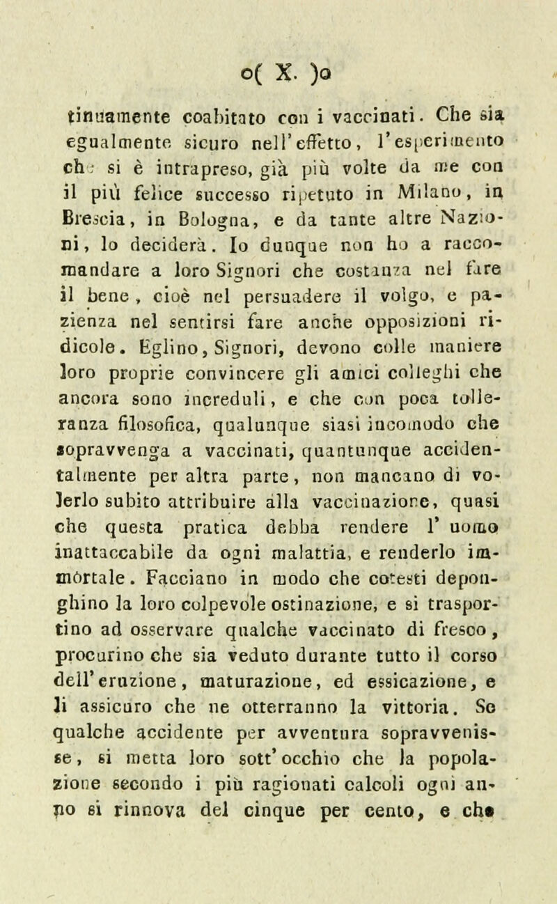 tinuaraente coabitato con i vaccinati. Che sia egualmente sicuro nell'effetto, l'esperimento eh; si è intrapreso, già più volte da me eoa il più felice successo ripetuto in Milano, in Brescia, in Bologna, e da tante altre Nazio- ni, lo deciderà. Io dunque non ho a racco- mandare a loro Signori che costanza nel fare il bene, cioè nel persuadere il volgo, e pa- zienza nel sentirsi fare anche opposizioni ri- dicole. Eglino, Signori, devono colle maniere loro proprie convincere gli amici colleghi che ancora sono increduli, e che con poca tolle- ranza filosofica, qualunque siasi incomodo che sopravvenga a vaccinati, quantunque acciden- talmente per altra parte , non mancano di vo- lerlo subito attribuire alla vaccinazione, quasi che questa pratica debba rendere 1' uomo inattaccabile da ogni malattia, e renderlo im- mortale. Facciano in modo che cotesti dépon- ghino la loro colpevole ostinazione, e si traspor- tino ad osservare qualche vaccinato di fresco, procurino che sia veduto durante tutto il corso dell'eruzione, maturazione, ed essicazione, e li assicuro che ne otterranno la vittoria. So qualche accidente per avventura sopravvenis- se , 6Ì metta loro sott' occhio che la popola- zione secondo i più ragionati calcoli ogni an- no 6i rinnova del cinque per cento, e chi