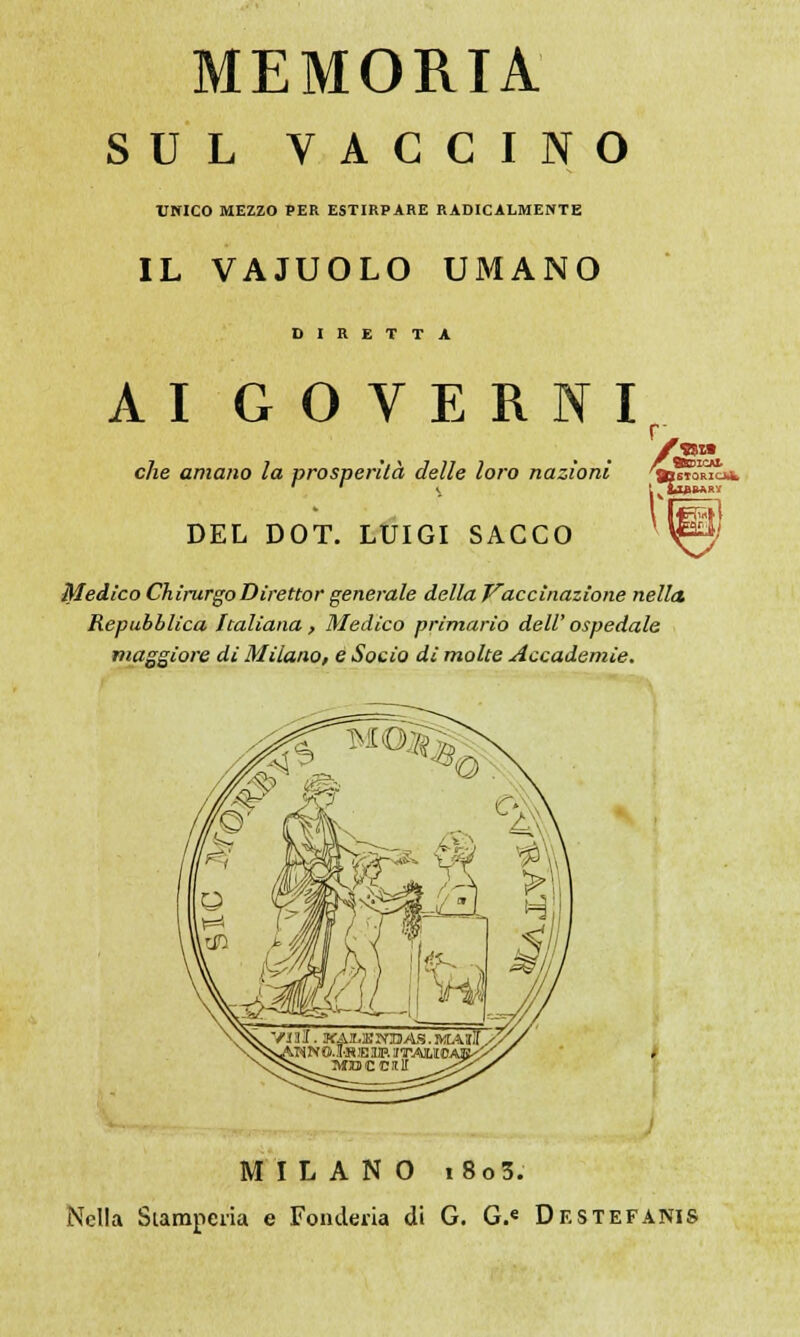 MEMORIA SUL VACCINO UNICO MEZZO PER ESTIRPARE RADICALMENTE IL VAJUOLO UMANO DIRETTA AI GOVERNI .04 che amano la prosperila delle loro nazioni 'tsto1^ DEL DOT. LUIGI SACCO Medico ChirurgoDirettor generale della Vaccinazione nella Repubblica Italiana , Medico primario dell' ospedale maggiore dì Milano, e Socio di molte Accademie. MILANO i8o3. Nella Stamperia e Fonderia di G. G.« Destefanis