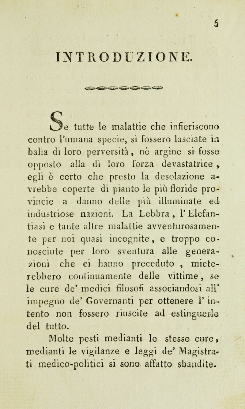 INTRODUZIONE. 'e tutto le malattie che infieriscono contro l'umana specie, si fossero lasciate in balia di loro perversità, né argine si fosso opposto alla di loro forza devastatrice y egli è certo che presto la desolazione a- vrebbe coperte di pianto le più floride Pro- vincie a danno delle più illuminate ed industriose nazioni. La Lebbra , 1' Elefan- tiasi e tante altre malattie avventurosamen- te per noi quasi incognite, e troppo co- nosciute per loro sventura alle genera- zioni che ci hanno preceduto , miete- rebbero continuamente delle vittime, se le cure de' medici filosofi associandoti all' impegno de' Governanti per ottenere 1' in- tento non fossero riuscite ad estinguerle del tutto. Molte pesti medianti le stesse cure, medianti le vigilanze e leggi de' Magistra- ti medico-politici si sono affatto sbandite.