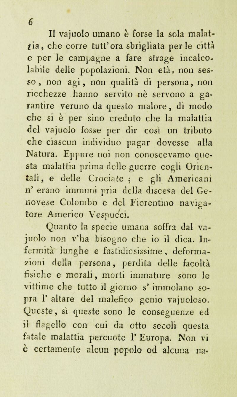 Il vajuolo umano è forse la sola malat- tia, che corre tutt'ora sbrigliata perle città e per le campagne a fare strage incalco- labile delle popolazioni. Non età, non ses- so, non agi, non qualità di persona, non ricchezze hanno servito ne servono a ga- rantire veruno da questo malore, di modo che si è per sino creduto che la malattia del vajuolo fosse per dir così un tributo che ciascun individuo pagar dovesse alla Natura. Eppure noi non conoscevamo que- sta malattia prima delle guerre cogli Orien- tali, e delle Crociate ; e gli Americani n' erano immuni pria della discesa del Ge- novese Colombo e del Fiorentino naviga- tore Americo Vespuc'ci. Quanto la specie umana soffra dal va- juolo non v'ha bisogno che io il dica. In- fermità lunghe e fastidiosissime, deforma- zioni della persona, perdita delle facoltà fisiche e morali, morti immature sono lo vittime che tutto il giorno s' immolano so- pra 1' altare del malefico genio vajuoloso. Queste, sì queste sono le conseguenze ed il flagello con cui da otto secoli questa fatale malattia percuote 1' Europa. Non vi è certamente alcun popolo od alcuna na-