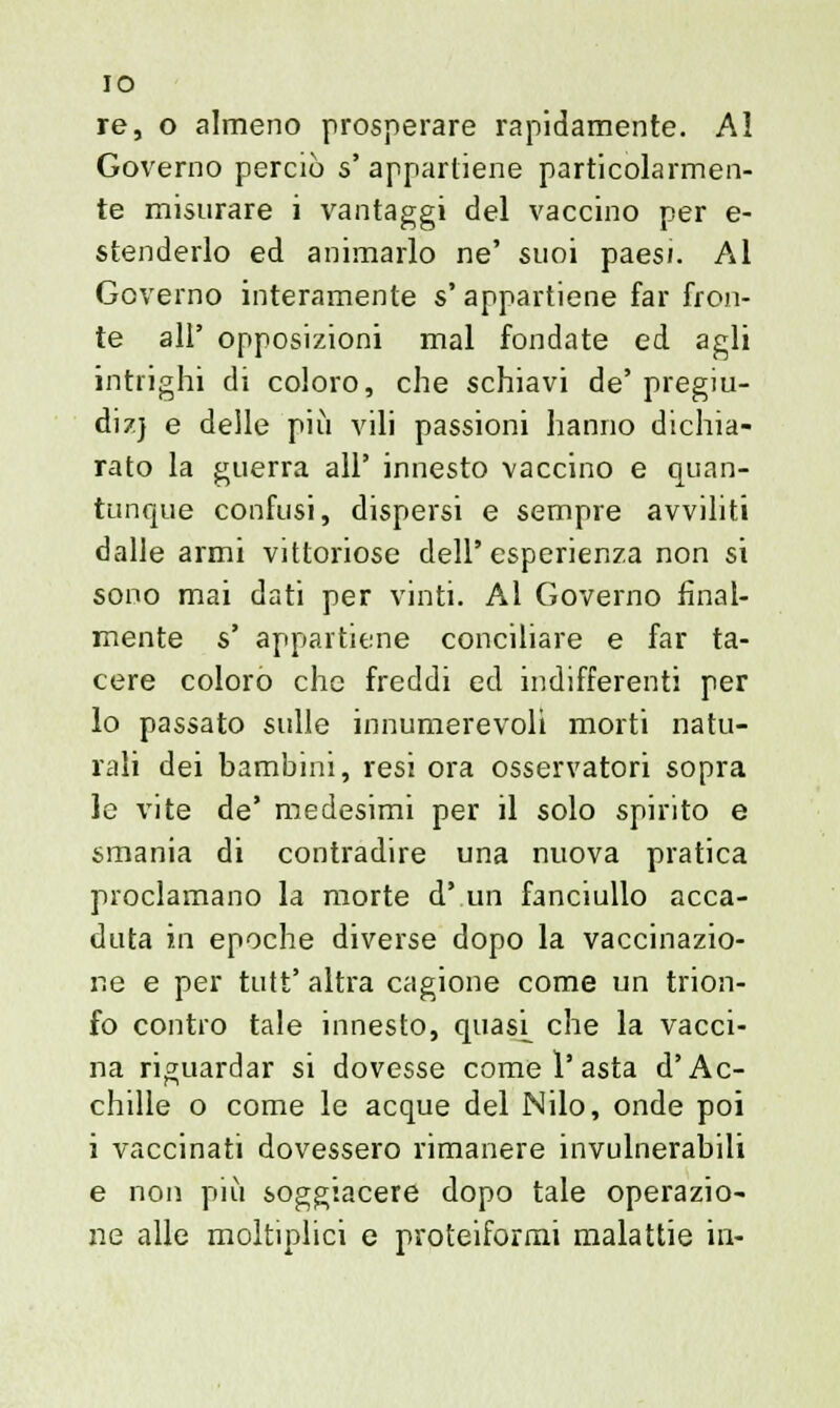 IO re, o almeno prosperare rapidamente. Al Governo perciò s' appartiene particolarmen- te misurare i vantaggi del vaccino per e- stenderlo ed animarlo ne' suoi paesi. Al Governo interamente s'appartiene far fron- te all' opposizioni mal fondate ed agli intrighi di coloro, che schiavi de' pregiu- dizj e delle più vili passioni hanno dichia- rato la guerra all' innesto vaccino e quan- tunque confusi, dispersi e sempre avviliti dalle armi vittoriose dell'esperienza non si sono mai dati per vinti. Al Governo final- mente s' appartiene conciliare e far ta- cere coloro che freddi ed indifferenti per lo passato sulle innumerevoli morti natu- rali dei bambini, resi ora osservatori sopra le vite de' medesimi per il solo spirito e smania di contradire una nuova pratica proclamano la morte d' un fanciullo acca- duta in epoche diverse dopo la vaccinazio- ne e per tutt' altra cagione come un trion- fo contro tale innesto, quasi_ che la vacci- na riguardar si dovesse come 1'asta d'Ac- chille o come le acque del Nilo, onde poi i vaccinati dovessero rimanere invulnerabili e non più soggiacere dopo tale operazio- ne alle moltiplici e proteiformi malattie in-