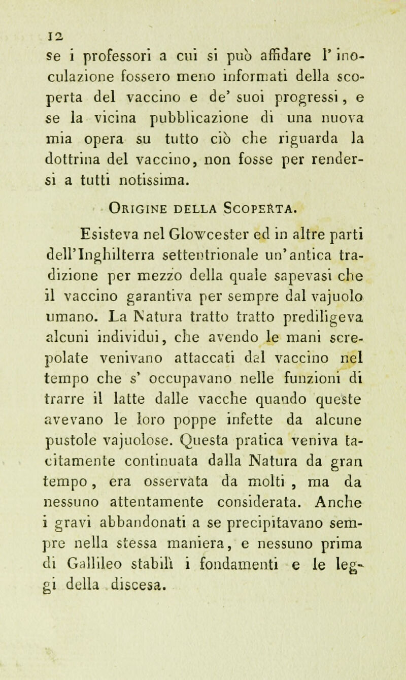 se i professori a cui si può affidare l'ino- culazione fossero meno informati della sco- perta del vaccino e de' suoi progressi, e se la vicina pubblicazione di una nuova mia opera su tutto ciò che riguarda la dottrina del vaccino, non fosse per render- si a tutti notissima. Origine della Scoperta. Esisteva nel Glowcester ed in altre parti dell'Inghilterra settentrionale un'antica tra- dizione per mezzo della quale sapevasi che il vaccino garantiva per sempre dal vajuolo umano. La Natura tratto tratto prediligeva alcuni individui, che avendo le mani scre- polate venivano attaccati dal vaccino nel tempo che s' occupavano nelle funzioni di trarre il latte dalle vacche quando queste avevano le loro poppe infette da alcune pustole vajuolose. Questa pratica veniva ta- citamente continuata dalla Natura da gran tempo, era osservata da molti , ma da nessuno attentamente considerata. Anche i gravi abbandonati a se precipitavano sem- pre nella stessa maniera, e nessuno prima di Gallileo stabilì i fondamenti e le leg- gi della discesa.