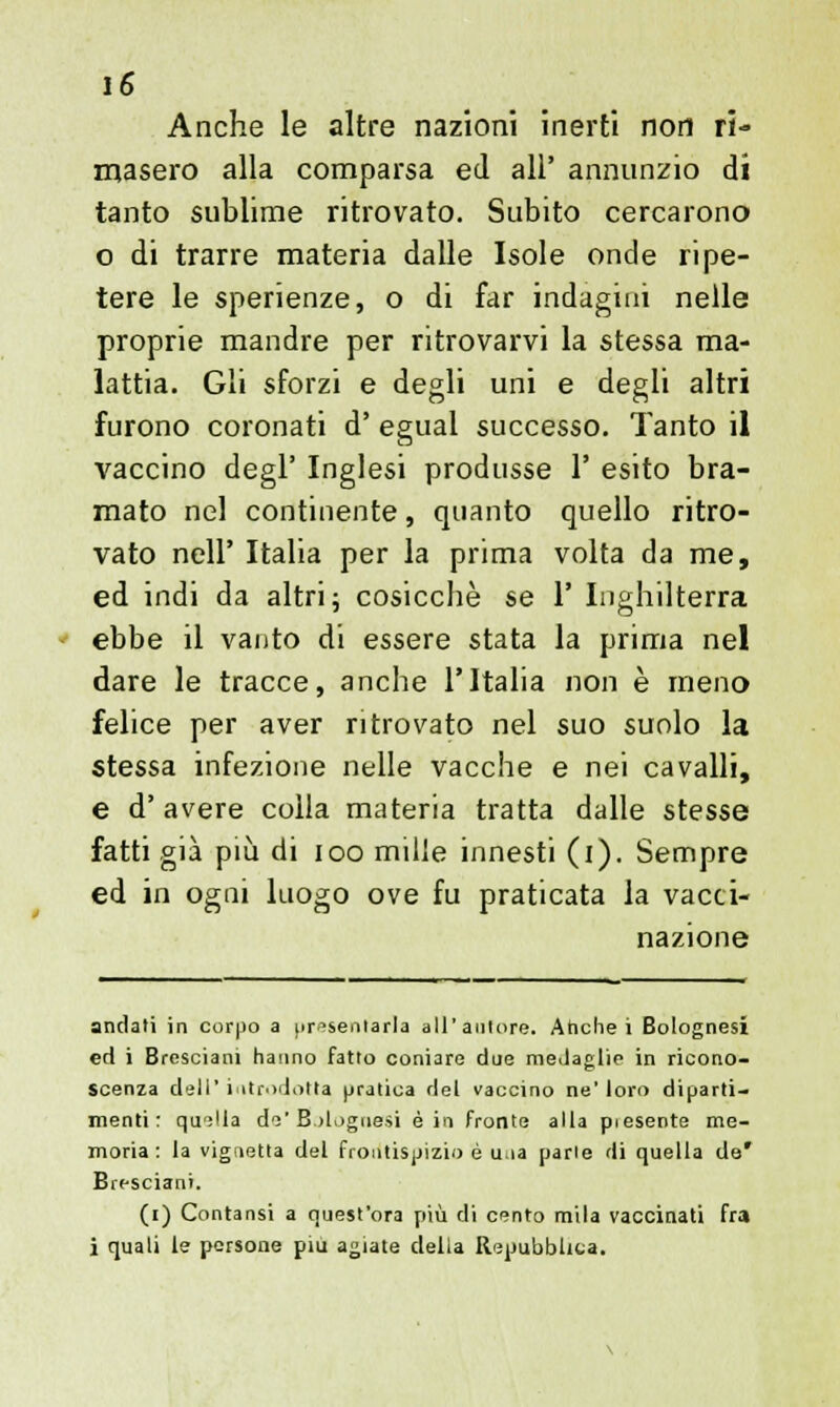 Anche le altre nazioni inerti non ri- masero alla comparsa ed all' annunzio di tanto sublime ritrovato. Subito cercarono o di trarre materia dalle Isole onde ripe- tere le sperienze, o di far indagini nelle proprie mandre per ritrovarvi la stessa ma- lattia. Gli sforzi e degli uni e degli altri furono coronati d' egual successo. Tanto il vaccino degl' Inglesi produsse 1' esito bra- mato nel continente, quanto quello ritro- vato nell' Italia per la prima volta da me, ed indi da altri; cosicché se 1' Inghilterra ebbe il vanto di essere stata la prima nel dare le tracce, anche l'Italia non è meno felice per aver ritrovato nel suo suolo la stessa infezione nelle vacche e nei cavalli, e d' avere colla materia tratta dalle stesse fatti già più di ioo mille innesti (i). Sempre ed in ogni luogo ove fu praticata la vacci- nazione andati in corpo a presentarla all'autore. Anche i Bolognesi ed i Bresciani hanno fatto coniare due medaglie in ricono- scenza dell'introdotta pratica del vaccino ne'loro diparti- menti: quella de'Bolognesi è in fronte alla piesente me- moria: la vignetta del frontispizio è una parie di quella de* Bresciani. (i) Contansi a quest'ora più di cento mila vaccinati fra i quali le persone più agiate della Repubblica.