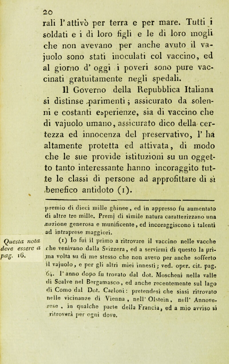 rali 1' attivò per terra e per mare. Tutti i soldati e i di loro figli e le di loro mogli che non avevano per anche avuto il va- juolo sono stati inoculati col vaccino, ed al giorno d' oggi i poveri sono pure vac- cinati gratuitamente negli spedali. Il Governo della Repubblica Italiana si distinse .parimenti ; assicurato da solen- ni e costanti esperienze, sia di vaccino che di vajuolo umano, assicurato dico della cer- tezza ed innocenza del preservativo, 1' ha altamente protetta ed attivata, di modo che le sue provide istituzioni su un ogget- to tanto interessante hanno incoraggito tut- te le classi di persone ad approfittare di sì •benefico antidoto (i). premio di dieci mille ghinee, ed in appresso fu aumentato di altre tre mille. Premj di simile natura caratterizzano una ^nazione generosa e munificente, ed incoraggiscono i talenti ad intraprese maggiori. Questa nota (i) Io fui il primo a ritrovare il vaccino nelle vacche deve essere a che venivano dalla Svizzera, ed a servirmi di questo la pri- pag. 16. ma volta su di me stesso che non avevo per anche sofferto il vajuolo, e per gli altri miei innesti; ved. oper. cit. pag. 64. l'anno dopo fu trovato dal dot. Moscheni nella valle di Scalve nel Bergamasco, ed anche recentemente sul lago di Como dal Dot. Carloni: pretendpsi che siasi ritrovato nelle vicinanze di Vienna, nell'Ohtein, nell' Annove- rese , in qualche parie della Francia, ed a mio avviso si ritrovsrà per ogni dove.