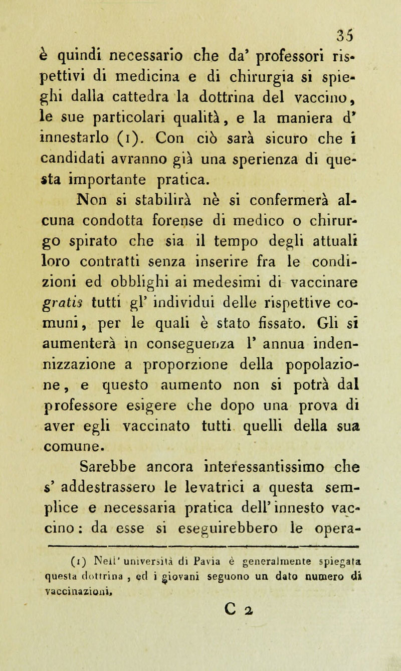 è quindi necessario che da' professori ris- pettivi di medicina e di chirurgia si spie- ghi dalla cattedra la dottrina del vaccino, le sue particolari qualità, e la maniera d* innestarlo (i). Con ciò sarà sicuro che i candidati avranno già una sperienza di que- sta importante pratica. Non si stabilirà ne si confermerà al- cuna condotta forense di medico o chirur- go spirato che sia il tempo degli attuali loro contratti senza inserire fra le condi- zioni ed obblighi ai medesimi di vaccinare gratis tutti gì' individui delle rispettive co- muni, per le quali è stato fissato. Gli si aumenterà in conseguenza 1' annua inden- nizzazione a proporzione della popolazio- ne , e questo aumento non si potrà dal professore esigere che dopo una prova di aver egli vaccinato tutti quelli della sua comune. Sarebbe ancora interessantissimo che s' addestrassero le levatrici a questa sem- plice e necessaria pratica dell' innesto vac- cino : da esse si eseguirebbero le opera- (j) Neii' università di Pavia è generalmente spiegata questa dottrina , ed i giovani seguono un dato numero di vaccinazioni, C 2