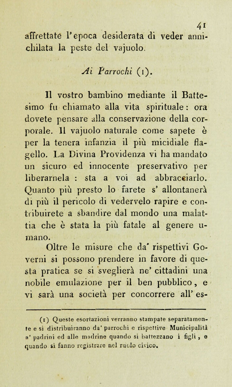 affrettate l'epoca desiderata di veder anni- chilata la peste del vajuolo. Ai F'arrochì (1). Il vostro bambino mediante il Batte- simo fu chiamato alla vita spirituale : ora dovete pensare alla conservazione della cor- porale. Il vajuolo naturale come sapete è per la tenera infanzia il più micidiale fla- gello. La Divina Providenza vi ha mandato un sicuro ed innocente preservativo per liberamela : sta a voi ad abbracciarlo. Quanto più presto lo farete s' allontanerà di più il pericolo di vedervelo rapire e con- tribuirete a sbandire dal mondo una malat- tia che è stata la più fatale al genere li- mano. Oltre le misure che da* rispettivi Go- verni si possono prendere in favore di que- sta pratica se si sveglierà ne' cittadini una nobile emulazione per il ben pubblico, e vi sarà una società per concorrere all' es- (i) Queste esortazioni verranno stampate separatamen- te e si distribuiranno da' parrochi e rispettive Municipalità a* padrini ed alle madrine quando si battezzano i figli , e quando si fanno registrare nel ruolo civico.