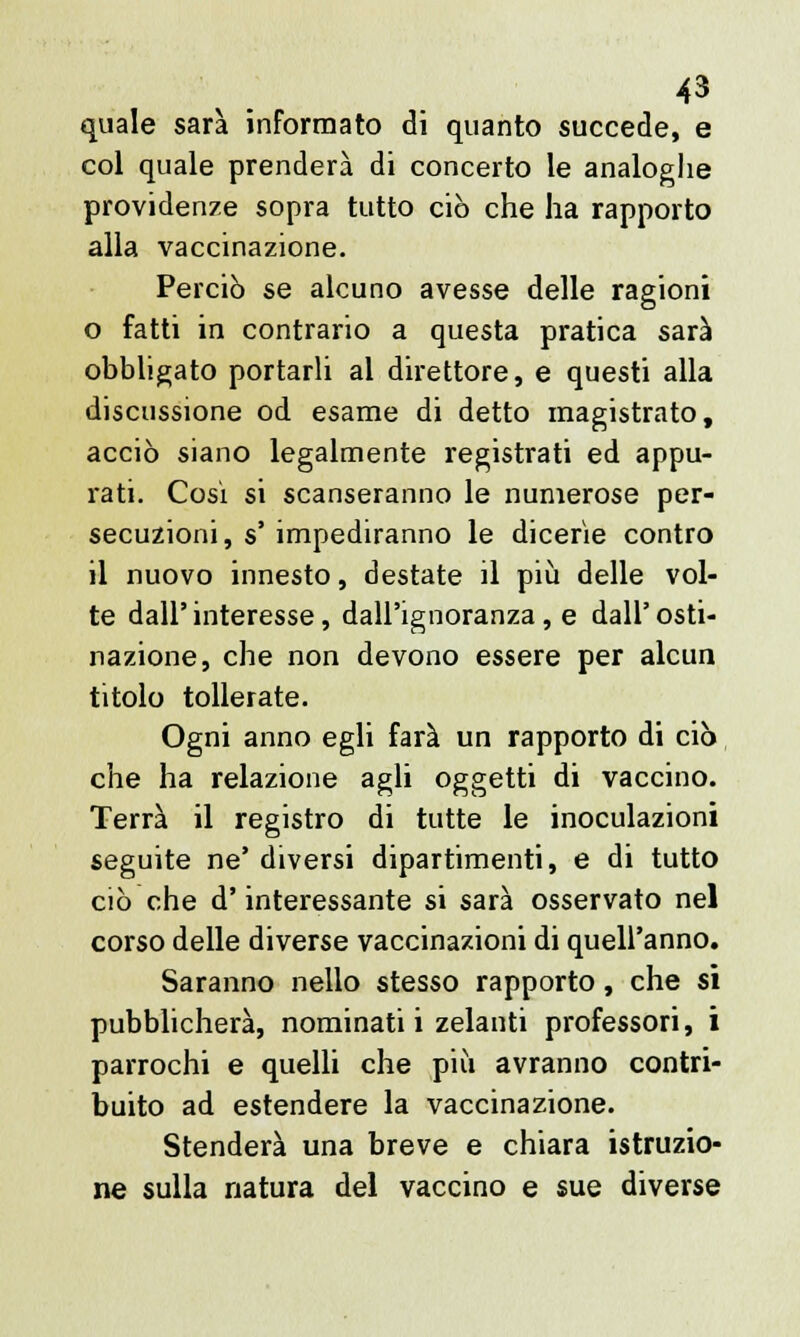 quale sarà informato di quanto succede, e col quale prenderà di concerto le analoghe providenze sopra tutto ciò che ha rapporto alla vaccinazione. Perciò se alcuno avesse delle ragioni o fatti in contrario a questa pratica sarà obbligato portarli al direttore, e questi alla discussione od esame di detto magistrato, acciò siano legalmente registrati ed appu- rati. Cosi si scanseranno le numerose per- secuzioni, s' impediranno le dicerie contro il nuovo innesto, destate il più delle vol- te dall'interesse, dall'ignoranza, e dall'osti- nazione, che non devono essere per alcun titolo tollerate. Ogni anno egli farà un rapporto di ciò che ha relazione agli oggetti di vaccino. Terrà il registro di tutte le inoculazioni seguite ne' diversi dipartimenti, e di tutto ciò che d'interessante si sarà osservato nel corso delle diverse vaccinazioni di quell'anno. Saranno nello stesso rapporto, che sì pubblicherà, nominati i zelanti professori, i parrochi e quelli che più avranno contri- buito ad estendere la vaccinazione. Stenderà una breve e chiara istruzio- ne sulla natura del vaccino e sue diverse