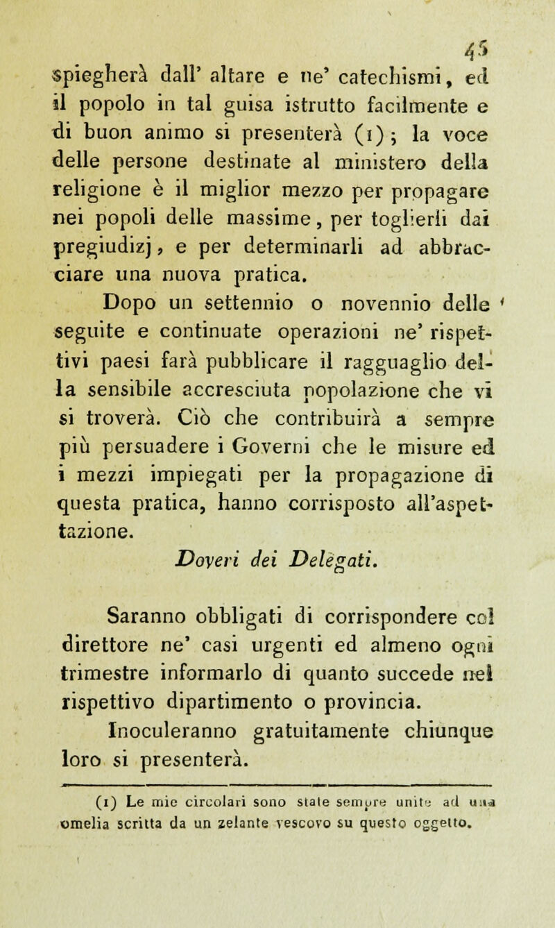 spiegherà dall' altare e ne' catechismi, ed il popolo in tal guisa istrutto facilmente e di buon animo si presenterà (i); la voce delle persone destinate al ministero della religione è il miglior mezzo per propagare nei popoli delle massime, per toglierli dai pregiudizi, e per determinarli ad abbrac- ciare una nuova pratica. Dopo un settennio o novennio delle ' seguite e continuate operazioni ne' rispet- tivi paesi farà pubblicare il ragguaglio del- la sensibile accresciuta popolazione che vi si troverà. Ciò che contribuirà a sempre più persuadere i Governi che le misure ed i mezzi impiegati per la propagazione di questa pratica, hanno corrisposto all'aspet- tazione. Doveri dei Delegati. Saranno obbligati di corrispondere col direttore ne' casi urgenti ed almeno ogni trimestre informarlo di quanto succede nei rispettivo dipartimento o provincia. Inoculeranno gratuitamente chiunque loro si presenterà. (i) Le mie circolari sono stale semurt; urliti ad un<a omelia scritta da un zelante vescovo su questo oggetto.