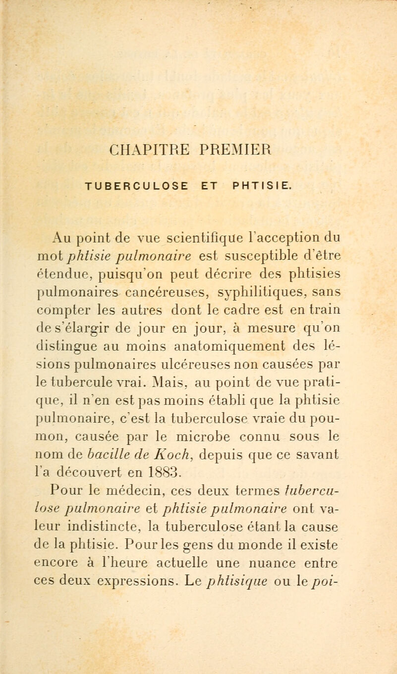 CHAPITRE PREMIER TUBERCULOSE ET PHTISIE. Au point de vue scientifique l'acception du mot phtisie pulmonaire est susceptible d'être étendue, puisqu'on peut décrire des phtisies pulmonaires cancéreuses, syphilitiques, sans compter les autres dont le cadre est en train de s'élargir de jour en jour, à mesure qu'on distingue au moins anatomiquement des lé- sions pulmonaires ulcéreuses non causées par le tubercule vrai. Mais, au point de vue prati- que, il n'en est pas moins établi que la phtisie pulmonaire, c'est la tuberculose vraie du pou- mon, causée par le microbe connu sous le nom de bacille de Koch, depuis que ce savant l'a découvert en 1883. Pour le médecin, ces deux termes tubercu- lose pulmonaire et [jhtisie pulmonaire ont va- leur indistincte, la tuberculose étant la cause de la phtisie. Pour les gens du monde il existe encore à l'heure actuelle une nuance entre ces deux expressions. Le phtisique ou lepoi-