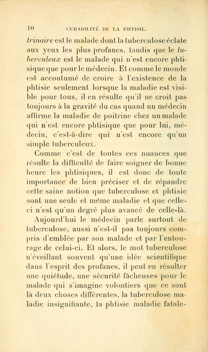 trinaire est le malade dont la tuberculose éclate aux yeux les plus profanes, tandis que le tu- berculeux est le malade qui n'est encore phti- sique que pour le médecin. Et comme le monde est accoutumé de croire à l'existence de la phtisie seulement lorsque la maladie est visi- ble pour tous, il en résulte qu'il ne croit pas toujours à la gravité du cas quand un médecin affirme la maladie de poitrine chez un malade qui n'est encore phtisique que pour lui, mé- decin, c'est-à-dire qui n'est encore qu'un simple tuberculeux. Comme c'est de toutes ces nuances que résulte la difficulté de faire soigner de bonne heure les phtisiques, il est donc de toute importance de bien préciser et de répandre celte saine notion que tuberculose et phtisie sont une seule et même maladie et que celle- ci n'est qu'un degré plus avancé de celle-là. Aujourd'hui le médecin parle surtout de tuberculose, aussi n'est-il pas toujours com- pris d'emblée par son malade et par l'entou- rage de celui-ci. Et alors, le mot tuberculose n'éveillant souvent qu'une idée scientifique dans l'esprit des profanes, il peut en résulter une quiétude, une sécurité fâcheuses pour le malade qui s'imagine volontiers que ce sont là deux choses différentes, la tuberculose ma- ladie insignifiante, la phtisie maladie fatale-