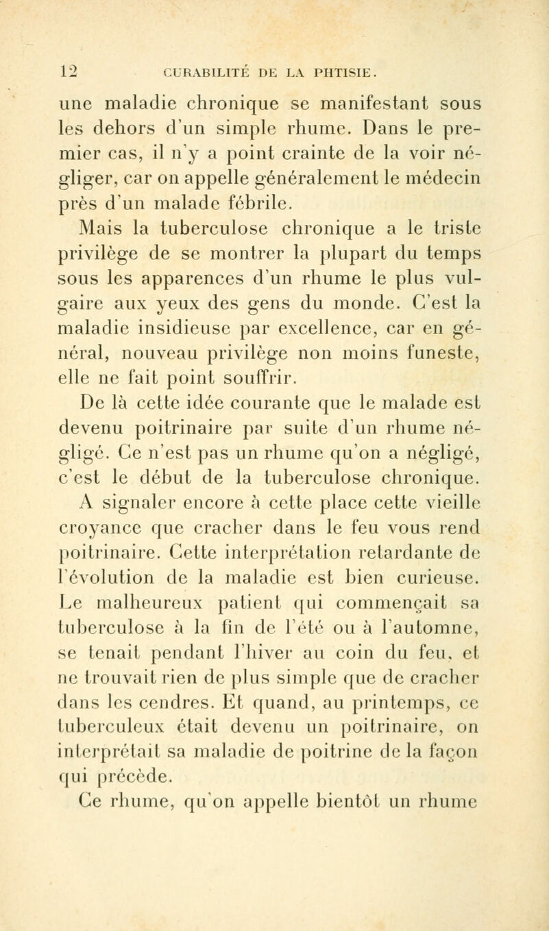 une maladie chronique se manifestant sous les dehors d'un simple rhume. Dans le pre- mier cas, il n'y a point crainte de la voir né- gliger, car on appelle généralement le médecin près d'un malade fébrile. Mais la tuberculose chronique a le triste privilège de se montrer la plupart du temps sous les apparences d'un rhume le plus vul- gaire aux yeux des gens du monde. C'est la maladie insidieuse par excellence, car en gé- néral, nouveau privilège non moins funeste, elle ne fait point souffrir. De là cette idée courante que le malade est devenu poitrinaire par suite d'un rhume né- gligé. Ce n'est pas un rhume qu'on a négligé, c'est le début de la tuberculose chronique. A signaler encore à cette place cette vieille croyance que cracher dans le feu vous rend poitrinaire. Cette interprétation retardante de l'évolution de la maladie est bien curieuse. Le malheureux patient qui commençait sa tuberculose à la fin de l'été ou à l'automne, se tenait pendant l'hiver au coin du feu, et ne trouvait rien de plus simple que de cracher dans les cendres. Et quand, au printemps, ce tuberculeux était devenu un poitrinaire, on interprétait sa maladie de poitrine de la façon qui précède. Ce rhume, qu'on appelle bientôt un rhume