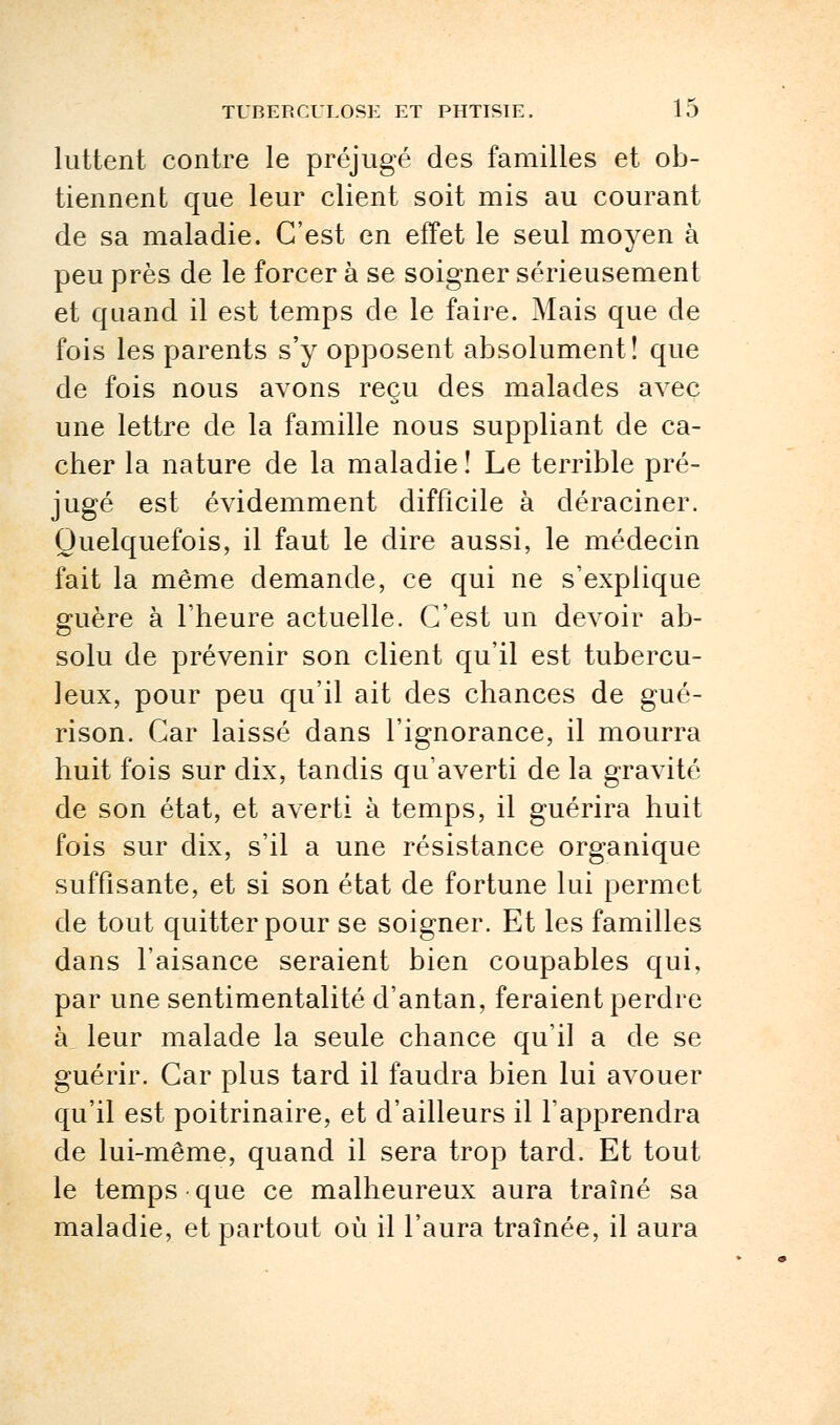 luttent contre le préjugé des familles et ob- tiennent que leur client soit mis au courant de sa maladie. C'est en effet le seul moyen à peu près de le forcer à se soigner sérieusement et quand il est temps de le faire. Mais que de fois les parents s'y opposent absolument! que de fois nous avons reçu des malades avec une lettre de la famille nous suppliant de ca- cher la nature de la maladie ! Le terrible pré- jugé est évidemment difficile à déraciner. Quelquefois, il faut le dire aussi, le médecin fait la même demande, ce qui ne s'explique guère à l'heure actuelle. C'est un devoir ab- solu de prévenir son client qu'il est tubercu- leux, pour peu qu'il ait des chances de gué- rison. Car laissé dans l'ignorance, il mourra huit fois sur dix, tandis qu'averti de la gravité de son état, et averti à temps, il guérira huit fois sur dix, s'il a une résistance organique suffisante, et si son état de fortune lui permet de tout quitter pour se soigner. Et les familles dans l'aisance seraient bien coupables qui, par une sentimentalité d'antan, feraient perdre à, leur malade la seule chance qu'il a de se guérir. Car plus tard il faudra bien lui avouer qu'il est poitrinaire, et d'ailleurs il l'apprendra de lui-même, quand il sera trop tard. Et tout le temps que ce malheureux aura traîné sa maladie, et partout où il l'aura traînée, il aura